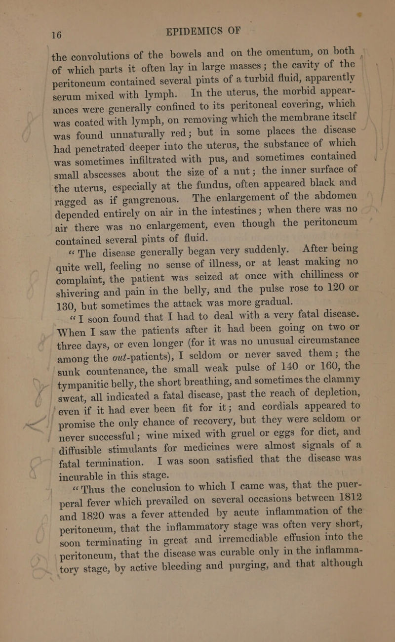 the convolutions of the bowels and on the omentum, on both | of which parts it often lay in large masses ; the cavity of the peritoneum contained several pints of a turbid fluid, apparently serum mixed with lymph. In the uterus, the morbid appear- ances were generally confined to its peritoneal covering, which was coated with lymph, on removing which the membrane itself was found unnaturally red; but im some places the disease - had penetrated deeper ito the uterus, the substance of which was sometimes infiltrated with pus, and sometimes contained small abscesses about the size of a nut; the inner surface of the uterus, especially at the fundus, often appeared black and ragged as if gangrenous. The enlargement of the abdomen depended entirely on air in the intestines; when there was no air there was no enlargement, even though the peritoneum contained several pints of fluid. : «The disease generally began very suddenly. After being quite well, feeling no sense of illness, or at least making no complaint, the patient was seized at once with chilliness or shivering and pain in the belly, and the pulse rose to 120 or 130, but sometimes the attack was more gradual. “J soon found that I had to deal with a very fatal disease. When I saw the patients after it had been going on two or three days, or even longer (for it was no unusual circumstance among the out-patients), I seldom or never saved them; the sunk countenance, the small weak pulse of 140 or 160, the tympanitic belly, the short breathing, and sometimes the clammy _ sweat, all indicated a fatal disease, past the reach of depletion, ‘even if it had ever been fit for it; and cordials appeared to promise the only chance of recovery, but they were seldom or never successful; wine mixed with eruel or eggs for diet, and diffusible stimulants for medicines were almost signals of a fatal termination. I was soon satisfied that the disease was incurable in this stage. «Thus the conclusion to which I came was, that the puer- peral fever which prevailed on several occasions between 1812 and 1820 was a fever attended by acute inflammation of the peritoneum, that the inflammatory stage was often very short, soon terminating in great and irremediable effusion into the peritoneum, that the disease was curable only in the inflamma-