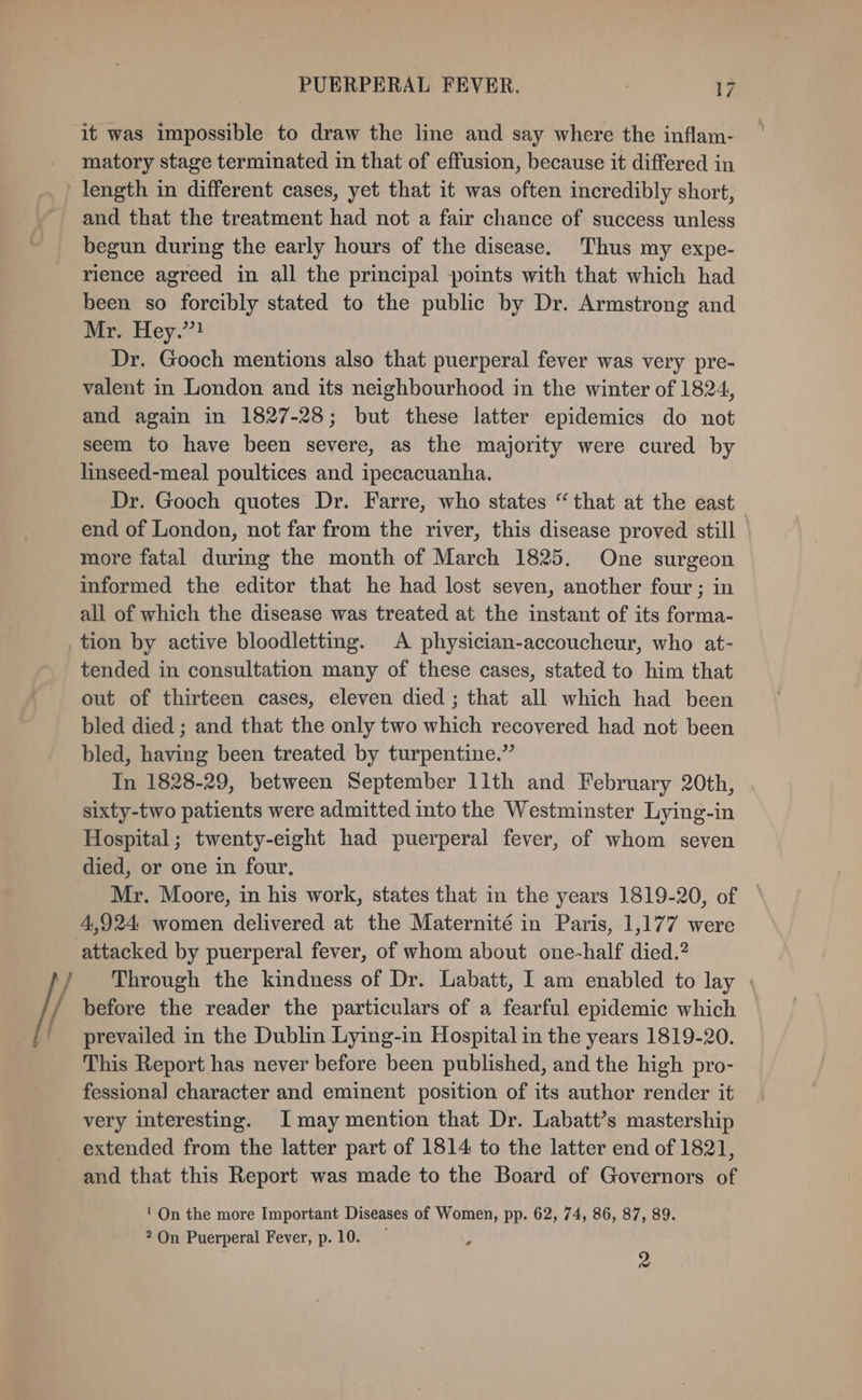 it was impossible to draw the line and say where the inflam- matory stage terminated in that of effusion, because it differed in length in different cases, yet that it was often incredibly short, and that the treatment had not a fair chance of success unless begun during the early hours of the disease. Thus my expe- rience agreed in all the principal points with that which had been so forcibly stated to the public by Dr. Armstrong and fire Hey.) Dr. Gooch mentions also that puerperal fever was very pre- valent in London and its neighbourhood in the winter of 1824, and again in 1827-28; but these latter epidemics do not seem to have been severe, as the majority were cured by linseed-meal poultices and ipecacuanha. Dr. Gooch quotes Dr. Farre, who states “that at the east end of London, not far from the river, this disease proved still more fatal durimg the month of March 1825. One surgeon informed the editor that he had lost seven, another four ; in all of which the disease was treated at the instant of its forma- tion by active bloodletting. A physician-accoucheur, who at- tended in consultation many of these cases, stated to him that out of thirteen cases, eleven died ; that all which had been bled died ; and that the only two which recovered had not been bled, having been treated by turpentine.” In 1828-29, between September 11th and February 20th, sixty-two patients were admitted into the Westminster Lying-in Hospital; twenty-eight had puerperal fever, of whom seven died, or one in four, Mr. Moore, in his work, states that in the years 1819-20, of 4,924 women delivered at the Maternité in Paris, 1,177 were attacked by puerperal fever, of whom about one-half died.? Through the kindness of Dr. Labatt, I am enabled to lay | before the reader the particulars of a fearful epidemic which prevailed in the Dublin Lying-in Hospital in the years 1819-20. This Report has never before been published, and the high pro- fessional character and eminent position of its author render it very interesting. I may mention that Dr. Labatt’s mastership extended from the latter part of 1814 to the latter end of 1821, and that this Report was made to the Board of Governors of ' On the more Important Diseases of Women, pp. 62, 74, 86, 87, 89. 2 On Puerperal Fever, p.10. ; 2