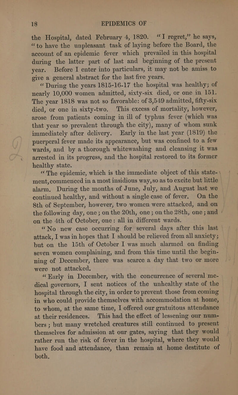 the Hospital, dated February 4, 1820. “I regret,” he says, “to have the unpleasant task of laying before the Board, the account of an epidemic fever which prevailed in this hospital during the latter part of last and beginning of the present year. Before I enter into particulars, it may not be amiss to give a general abstract for the last five years. “ During the years 1815-16-17 the hospital was healthy; of nearly 10,000 women admitted, sixty-six died, or one in 151. The year 1818 was not so favorable: of 3,549 admitted, fifty-six died, or one in sixty-two. This excess of mortality, however, arose from patients coming in ill of typhus fever (which was that year so prevalent through the city), many of whom sunk immediately after delivery. arly in the last year (1819) the puerperal fever made its appearance, but was confined to a few wards, and by a thorough whitewashing and cleansing it was arrested in its progress, and the hospital restored to its former healthy state. “The epidemic, which is the immediate object of this state-\ ment, commenced in a most insidious way, so as to excite but little alarm. During the months of June, July, and August last we continued healthy, and without a single case of fever. On the 8th of September, however, two women were attacked, and on the following day, one; on the 20th, one; on the 28th, one; and | on the 4th of October, one: all in different wards. “No new case occurring for several days after this last © attack, I was in hopes that I should be relieved from all anxiety ; but on the 15th of October I was much alarmed on finding seven women complaining, and from this time until the begin- ning of December, there was scarce a day that two or more were not attacked. “arly in December, with the concurrence of several me- dical governors, I sent notices of the unhealthy state of the hospital through the city, in order to prevent those from coming in who could provide themselves with accommodation at home, to whom, at the same time, I offered our gratuitous attendance at their residences. This had the effect of lessening our num- bers ; but many wretched creatures still continued to present themselves for admission at our gates, saying that they would rather run the risk of fever in the hospital, where they would have food and attendance, than remain at home destitute of both.