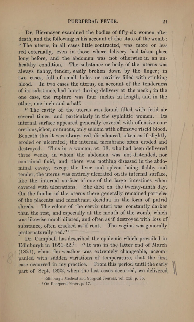 Dr. Biermayer examined the bodies of fifty-six women after death, and the following is his account of the state of the womb : “The uterus, in all cases little contracted, was more or less red externally, even in those where delivery had taken place long before, and the abdomen was not otherwise in an un- healthy condition, The substance or body of the uterus was always flabby, tender, easily broken down by the finger; in two cases, full of small holes or cavities filled with stinking blood. In two cases the uterus, on account of the tenderness of its substance, had burst during delivery at the neck ; in the one case, the rupture was four inches in length, and in the other, one inch and a half. « The cavity of the uterus was found filled with fetid air several times, and particularly in the syphilitic women. Its internal surface appeared generally covered with offensive con- cretions, ichor, or mucus, only seldom with offensive viscid blood. Beneath this it was always red, discoloured, often as if slightly eroded or ulcerated ; the internal membrane often eroded and destroyed. Thus in a woman, et. 18, who had been delivered three weeks, in whom the abdomen was not distended, nor contained fluid, and there was nothing diseased in the abdo- minal cavity, except the liver and spleen being flabby and tender, the uterus was entirely ulcerated on its internal surface, like the internal surface of one of the large intestines when covered with ulcerations. She died on the twenty-ninth day. On the fundus of the uterus there generally remained particles shreds. The colour of the cervix uteri was constantly darker than the rest, and especially at the mouth of the womb, which was likewise much dilated, and often as if destroyed with loss of substance, often cracked as ‘if rent. The vagina was generally preternaturally red.’’ Dr. Campbell has described the epidemic which prevailed in Edinburgh in 1821-22.? “It was in the latter end of March - (1821), when the weather was extremely changeable, accom- panied with sudden variations of temperature, that the first ease occurred in my practice. From this period until the early part of Sept. 1822, when the last cases occurred, we delivered - 2On Puerperal Fever, p. 17. n
