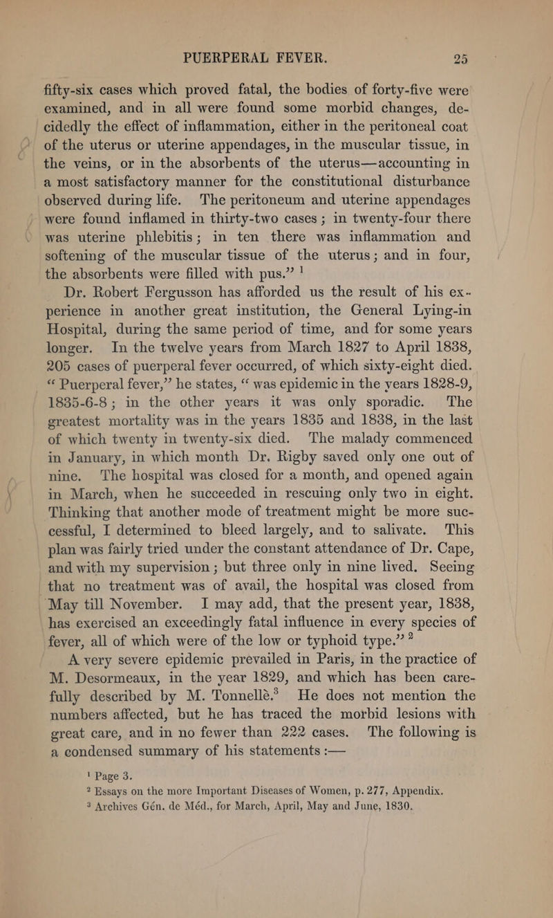 fifty-six cases which proved fatal, the bodies of forty-five were examined, and in all were found some morbid changes, de- cidedly the effect of inflammation, either in the peritoneal coat of the uterus or uterine appendages, in the muscular tissue, in the veins, or in the absorbents of the uterus—accounting in a most satisfactory manner for the constitutional disturbance observed during life. The peritoneum and uterine appendages ' were found inflamed in thirty-two cases ; in twenty-four there was uterine phlebitis; in ten there was inflammation and softening of the muscular tissue of the uterus; and in four, the absorbents were filled with pus.” ! _ Dr. Robert Fergusson has afforded us the result of his ex- perience in another great institution, the General Lying-in Hospital, during the same period of time, and for some years longer. In the twelve years from March 1827 to April 1838, 205 cases of puerperal fever occurred, of which sixty-eight died. “ Puerperal fever,” he states, ‘‘ was epidemic in the years 1828-9, 1835-6-8 ; in the other years it was only sporadic. The greatest mortality was in the years 18385 and 1888, in the last of which twenty in twenty-six died. The malady commenced in January, in which month Dr. Rigby saved only one out of nine. The hospital was closed for a month, and opened again in March, when he succeeded in rescuing only two in eight. Thinking that another mode of treatment might be more suc- cessful, I determined to bleed largely, and to salivate. This plan was fairly tried under the constant attendance of Dr. Cape, and with my supervision ; but three only in nine lived. Seeing that no treatment was of avail, the hospital was closed from “May till November. I may add, that the present year, 1838, has exercised an exceedingly fatal influence in every species of fever, all of which were of the low or typhoid type.” ” A very severe epidemic prevailed in Paris, in the practice of M. Desormeaux, in the year 1829, and which has been care- fully described by M. Tonnellé.? He does not mention the numbers affected, but he has traced the morbid lesions with great care, and in no fewer than 222 cases. The following is a condensed summary of his statements :— 1 Page 3. 2 Essays on the more Important Diseases of Women, p. 277, Appendix. 3 Archives Gén. de Méd., for March, April, May and June, 1830.