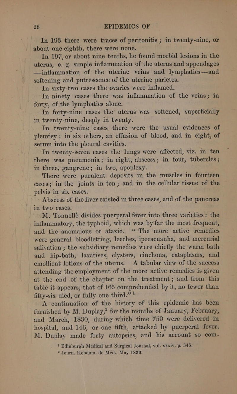 In 193 there were traces of peritonitis ; in twenty-nine, or about one eighth, there were none. In 197, or about nine tenths, he found morbid lesions in the uterus, e. g. simple inflammation of the uterus and appendages —inflammation of the uterine veins and lymphatics—and softening and putrescence of the uterine parietes. In sixty-two cases the ovaries were inflamed. In ninety cases there was inflammation of the veins; in forty, of the lymphatics alone. In forty-nine cases the uterus was softened, superficially in twenty-nine, deeply in twenty. In twenty-nine cases there were the usual evidences of pleurisy ; in six others, an effusion of blood, and in eight, of serum into the pleural cavities. In twenty-seven cases the lungs were affected, viz. in ten there was pneumonia; in eight, abscess; in four, tubercles ; in three, gangrene; in two, apoplexy. There were purulent deposits in the muscles in fourteen cases; in the joints in ten; and in the cellular tissue of the pelvis in six cases. - Abscess of the liver existed in three cases, and of the pancreas in two cases. M. Tonnellé divides puerperal fever into three varieties: the inflammatory, the typhoid, which was by far the most frequent, and the anomalous or ataxic. ‘ The more active remedies were general bloodletting, leeches, ipecacuanha, and mercurial salivation ; the subsidiary remedies were chiefly the warm bath and hip-bath, laxatives, clysters, cinchona, cataplasms, and emollient lotions of the uterus. A tabular view of the success attending the employment of the more active remedies is given at the end of the chapter on the treatment ; and from this table it appears, that of 165 comprehended by it, no fewer than fifty-six died, or fully one third.” * A continuation of the history of this epidemic has been furnished by M. Duplay,” for the months of January, February, and March, 1830, during which time 750 were delivered in hospital, and 146, or one fifth, attacked by puerperal fever. M. Duplay made forty autopsies, and his account so com- | Edinburgh Medical and Surgical Journal, vol. xxxiv, p. 349. 2 Journ. Hebdom. de Méd., May 1830.