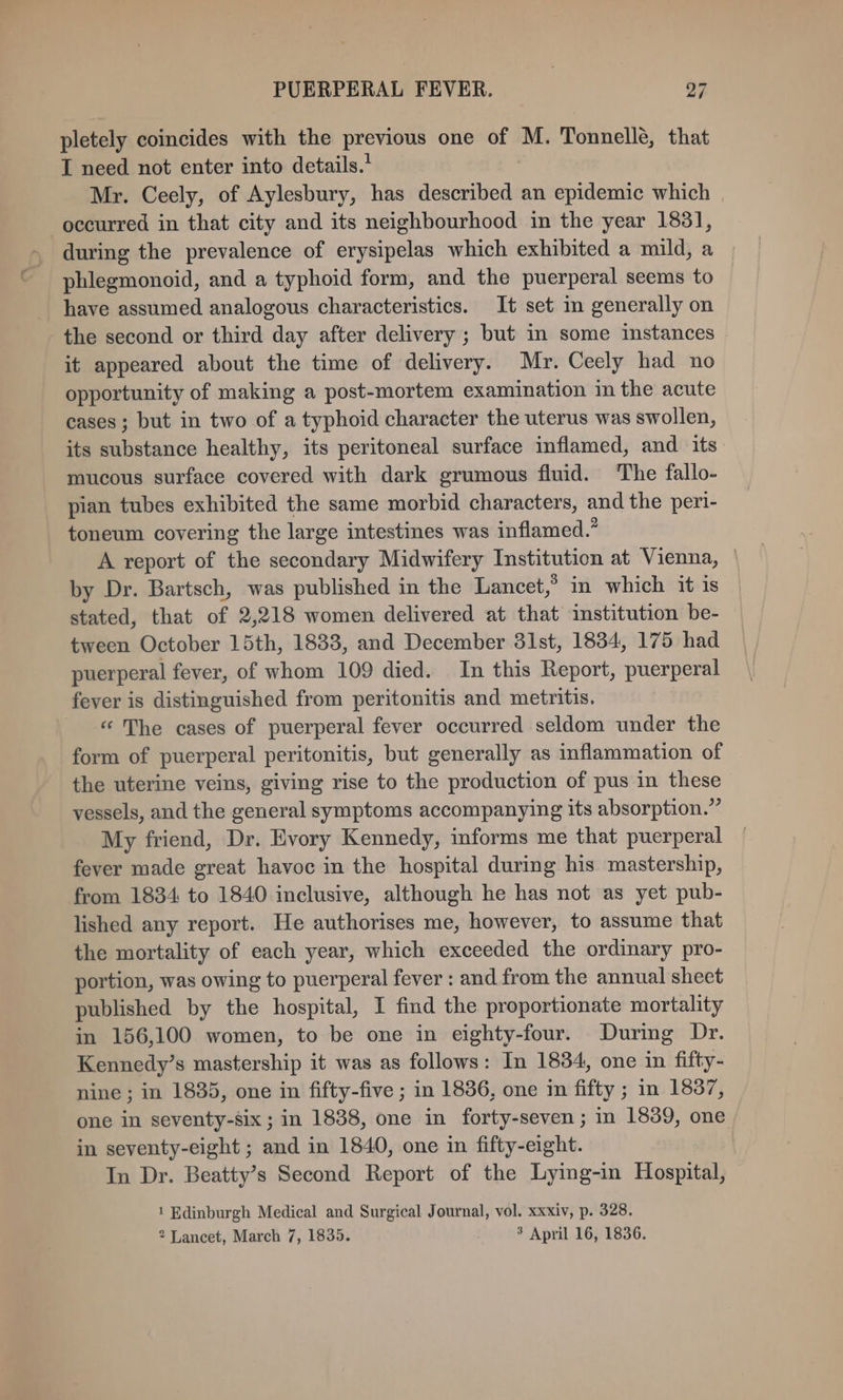 pletely coincides with the previous one of M. Tonnelle, that I need not enter into details.’ | Mr. Ceely, of Aylesbury, has described an epidemic which occurred in that city and its neighbourhood in the year 1831, during the prevalence of erysipelas which exhibited a mild, a phlegmonoid, and a typhoid form, and the puerperal seems to have assumed analogous characteristics. It set im generally on the second or third day after delivery ; but in some instances it appeared about the time of delivery. Mr. Ceely had no opportunity of making a post-mortem examination in the acute cases; but in two of a typhoid character the uterus was swollen, its substance healthy, its peritoneal surface inflamed, and its mucous surface covered with dark grumous fluid. The fallo- pian tubes exhibited the same morbid characters, and the peri- toneum covering the large intestines was inflamed.” A report of the secondary Midwifery Institution at Vienna, — by Dr. Bartsch, was published in the Lancet,’ in which it is stated, that of 2,218 women delivered at that institution be- tween October 15th, 1833, and December 31st, 1834, 175 had puerperal fever, of whom 109 died. In this Report, puerperal fever is distinguished from peritonitis and metritis. « The cases of puerperal fever occurred seldom under the form of puerperal peritonitis, but generally as inflammation of the uterine veins, giving rise to the production of pus in these vessels, and the general symptoms accompanying its absorption.” My friend, Dr. Evory Kennedy, informs me that puerperal fever made great havoc in the hospital during his mastership, from 1834 to 1840 inclusive, although he has not as yet pub- lished any report. He authorises me, however, to assume that the mortality of each year, which exceeded the ordinary pro- portion, was owing to puerperal fever : and from the annual sheet published by the hospital, I find the proportionate mortality in 156,100 women, to be one in eighty-four. During Dr. Kennedy’s mastership it was as follows: In 1834, one in fifty- nine ; in 1835, one in fifty-five ; in 1836, one im fifty ; mn 1837, one in seventy-six ; in 1838, one in forty-seven ; in 1839, one in seventy-eight ; and in 1840, one in fifty-eight. In Dr. Beatty’s Second Report of the Lying-in Hospital, 1 Edinburgh Medical and Surgical Journal, vol. xxxiv, p. 328. 2 Lancet, March 7, 1835. 3 April 16, 1836.