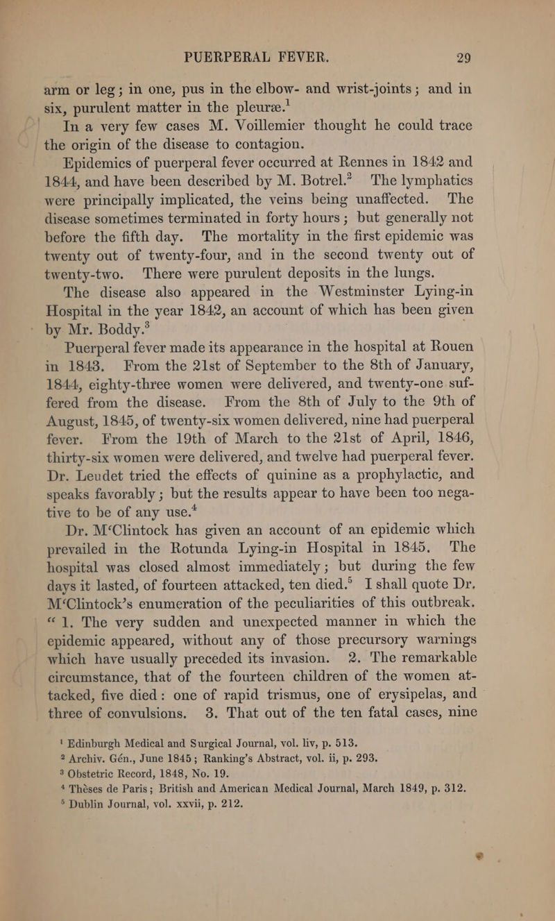 arm or leg; in one, pus in the elbow- and wrist-joints; and in six, purulent matter in the pleure.’ Ina very few cases M. Voillemier thought he could trace the origin of the disease to contagion. Epidemics of puerperal fever occurred at Rennes in 1842 and 1844, and have been described by M. Botrel.” The lymphatics were principally implicated, the veins being unaffected. The disease sometimes terminated in forty hours; but generally not before the fifth day. The mortality in the first epidemic was twenty out of twenty-four, and in the second twenty out of twenty-two. There were purulent deposits in the lungs. The disease also appeared in the Westminster Lying-in Hospital in the year 1842, an account of which has been given - by Mr. Boddy.® | Puerperal fever made its appearance in the hospital at Rouen in 1848. From the 21st of September to the 8th of January, 1844, eighty-three women were delivered, and twenty-one suf- fered from the disease. From the 8th of July to the 9th of August, 1845, of twenty-six women delivered, nine had puerperal fever. From the 19th of March to the 2lst of April, 1846, thirty-six women were delivered, and twelve had puerperal fever. Dr. Leudet tried the effects of quinine as a prophylactic, and speaks favorably ; but the results appear to have been too nega- tive to be of any use.* Dr. M‘Clintock has given an account of an epidemic which prevailed in the Rotunda Lying-in Hospital in 1845, The hospital was closed almost immediately; but during the few days it lasted, of fourteen attacked, ten died.’ I shall quote Dr. M‘Clintock’s enumeration of the peculiarities of this outbreak. “1, The very sudden and unexpected manner in which the epidemic appeared, without any of those precursory warnings which have usually preceded its invasion. 2. The remarkable circumstance, that of the fourteen children of the women at- tacked, five died: one of rapid trismus, one of erysipelas, and three of convulsions. 3. That out of the ten fatal cases, nine ' Edinburgh Medical and Surgical Journal, vol. liv, p. 513. 2 Archiv. Gén., June 1845; Ranking’s Abstract, vol. ii, p. 293. 3 Obstetric Record, 1848, No. 19. 4 Théses de Paris; British and American Medical Journal, March 1849, p. 312. 5 Dublin Journal, vol. xxvii, p. 212.