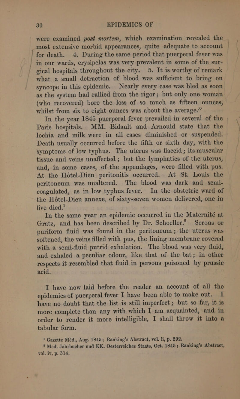 ee were examined post mortem, which examination revealed the most extensive morbid appearances, quite adequate to account gical hospitals throughout the city. 5. It is worthy of remark what a small detraction of blood was sufficient to bring on syncope in this epidemic. Nearly every case was bled as soon as the system had rallied from the rigor; but only one woman (who recovered) bore the loss of so much as fifteen ounces, whilst from six to eight ounces was about the average.” Paris hospitals. MM. Bidault and Arnould state that the lochia and milk were in all cases diminished or suspended. Death usually occurred before the fifth or sixth day, with the symptoms of low typhus. The uterus was flaccid ; its muscular tissue and veins unaffected ; but the lymphatics of the uterus, and, in some cases, of the appendages, were filled with pus. At the Hétel-Dieu peritonitis occurred. At St. Louis the peritoneum was unaltered. The blood was dark and semi- coagulated, as in low typhus fever. In the obstetric ward of the Hétel-Dieu annexe, of sixty-seven women delivered, one in five died.’ In the same year an epidemic occurred in the Maternité at Gratz, and has been described by Dr. Schoeller.” Serous or puriform fluid was found in the peritoneum ; the uterus was softened, the veins filled with pus, the liming membrane covered with a semi-fluid putrid exhalation. The blood was very fluid, and exhaled a peculiar odour, like that of the bat; in other respects it resembled that fluid in persons poisoned by prussic acid. I have now laid before the reader an account of all the epidemics of puerperal fever I have been able to make out. I have no doubt that the list is still imperfect ; but so far, it is more complete than any with which I am acquainted, and in order to render it more intelligible, I shall throw it into a tabular form. ' Gazette Méd., Aug. 1845; Ranking’s Abstract, vol. ii, p. 292. 2 Med. Jahrbucher und KK. Oesterreiches Staats, Oct. 1845; Ranking’s Abstract, vol. iv, p. 314. (