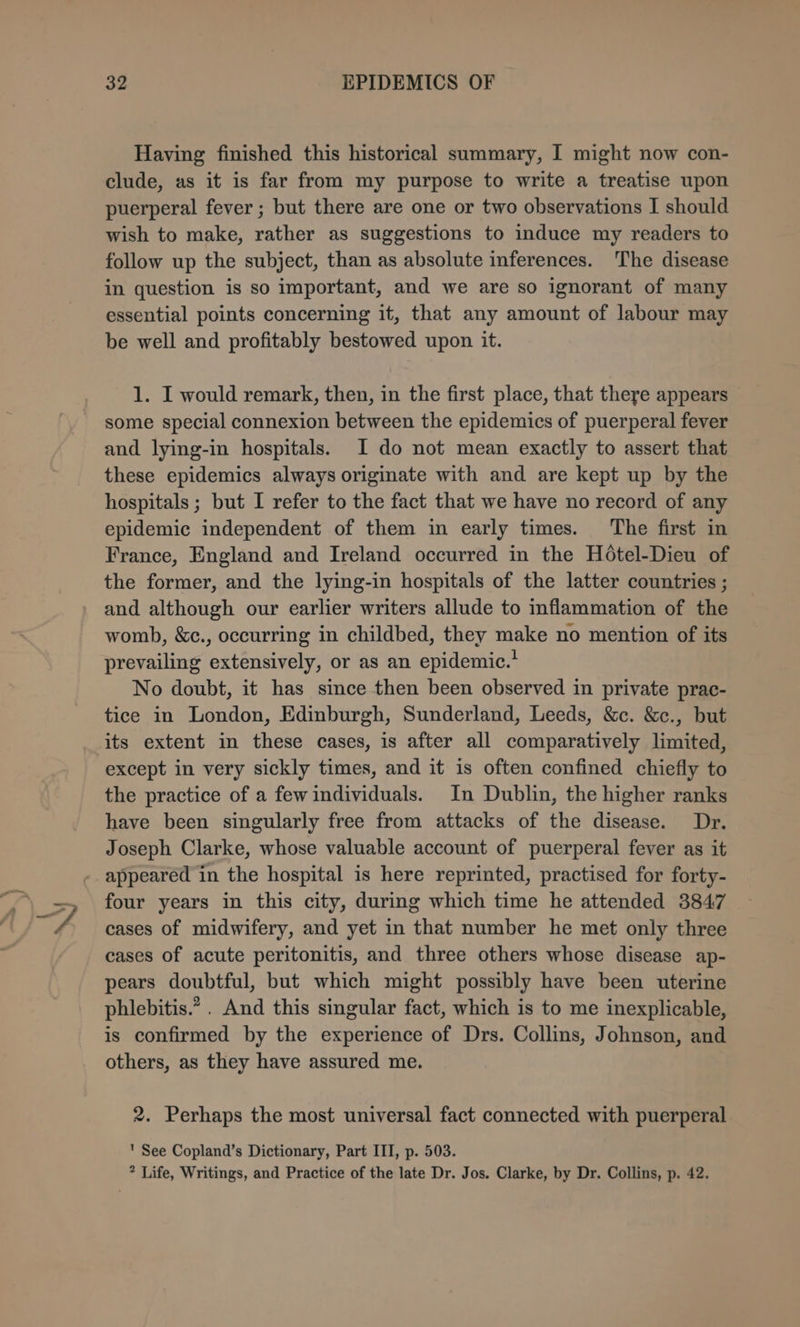 Having finished this historical summary, I might now con- clude, as it is far from my purpose to write a treatise upon puerperal fever ; but there are one or two observations I should wish to make, rather as suggestions to induce my readers to follow up the subject, than as absolute inferences. The disease in question is so important, and we are so ignorant of many essential points concerning it, that any amount of labour may be well and profitably bestowed upon it. 1. I would remark, then, in the first place, that there appears some special connexion between the epidemics of puerperal fever and lying-in hospitals. I do not mean exactly to assert that these epidemics always originate with and are kept up by the hospitals ; but I refer to the fact that we have no record of any epidemic independent of them in early times. The first in France, England and Ireland occurred in the Hoétel-Dieu of the former, and the lying-in hospitals of the latter countries ; and although our earlier writers allude to inflammation of the womb, &amp;c., occurring in childbed, they make no mention of its prevailing extensively, or as an epidemic.’ No doubt, it has since then been observed in private prac- tice in London, Edinburgh, Sunderland, Leeds, &amp;c. &amp;c., but its extent in these cases, is after all comparatively limited, except in very sickly times, and it is often confined chiefly to the practice of a few individuals. In Dublin, the higher ranks have been singularly free from attacks of the disease. Dr. Joseph Clarke, whose valuable account of puerperal fever as it appeared in the hospital is here reprinted, practised for forty- four years in this city, during which time he attended 3847 cases of midwifery, and yet in that number he met only three cases of acute peritonitis, and three others whose disease ap- pears doubtful, but which might possibly have been uterine phlebitis.” . And this singular fact, which is to me inexplicable, is confirmed by the experience of Drs. Collins, Johnson, and others, as they have assured me. 2. Perhaps the most universal fact connected with puerperal ' See Copland’s Dictionary, Part III, p. 503. ? Life, Writings, and Practice of the late Dr. Jos. Clarke, by Dr. Collins, p. 42.