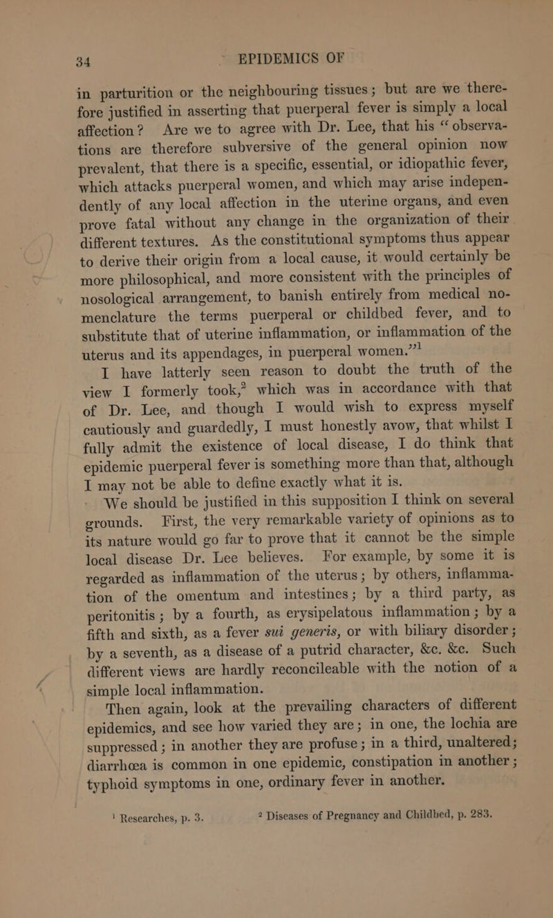 in parturition or the neighbouring tissues ; but are we there- fore justified in asserting that puerperal fever is simply a local affection? Are we to agree with Dr. Lee, that his “ observa- tions are therefore subversive of the general opinion now prevalent, that there is a specific, essential, or idiopathic fever, which attacks puerperal women, and which may arise indepen- dently of any local affection in the uterine organs, and even prove fatal without any change in the organization of their. different textures. As the constitutional symptoms thus appear to derive their origin from a local cause, it would certainly be more philosophical, and more consistent with the principles of nosological arrangement, to banish entirely from medical no- menclature the terms puerperal or childbed fever, and to substitute that of uterine inflammation, or inflammation of the uterus and its appendages, in puerperal women.”? I have latterly seen reason to doubt the truth of the view I formerly took,® which was in accordance with that of Dr. Lee, and though I would wish to express myself cautiously and guardedly, I must honestly avow, that whilst I fully admit the existence of local disease, I do think that epidemic puerperal fever is something more than that, although I may not be able to define exactly what it 18. We should be justified in this supposition I think on several grounds. First, the very remarkable variety of opinions as to its nature would go far to prove that it cannot be the simple local disease Dr. Lee believes. For example, by some it is regarded as inflammation of the uterus ; by others, inflamma- tion of the omentum and intestines; by a third party, as peritonitis ; by a fourth, as erysipelatous inflammation ; by a fifth and sixth, as a fever sué generis, or with biliary disorder ; by a seventh, as a disease of a putrid character, &amp;c. &amp;e. Such different views are hardly reconcileable with the notion of a simple local inflammation. Then again, look at the prevailing characters of different epidemics, and see how varied they are; in one, the lochia are suppressed ; in another they are profuse ; in a third, unaltered; diarrhea is common in one epidemic, constipation in another ; typhoid symptoms in one, ordinary fever in another. ! Researches, p. 3. 2 Diseases of Pregnancy and Childbed, p. 283.