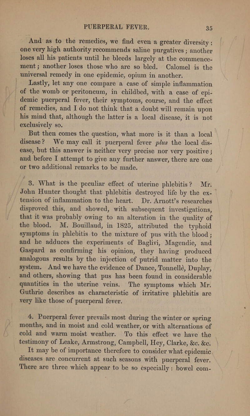 And as to the remedies, we find even a greater diversity : one very high authority recommends saline purgatives ; another loses all his patients until he bleeds largely at the commence- ment; another loses those who are so bled. Calomel is the universal remedy in one epidemic, opium in another. Lastly, let any one compare a case of simple inflammation of the womb or peritoneum, in childbed, with a case of epi- demic puerperal fever, their symptoms, course, and the effect of remedies, and I do not think that a doubt will remain upon exclusively so. But then comes the question, what more is it than a local disease? We may call it puerperal fever plus the local dis- ease, but this answer is neither very precise nor very positive ; and before I attempt to give any further answer, there are one or two additional remarks to be made. 3. What is the peculiar effect of uterine phlebitis? Mr. John Hunter thought that phlebitis destroyed life by the ex- | tension of inflammation to the heart. Dr. Arnott’s researches disproved this, and showed, with subsequent investigations, that it was probably owing to an alteration in the quality of the blood. M. Bouillaud, in 1825, attributed the typhoid symptoms in phlebitis to the mixture of pus with the blood; and he adduces the experiments of Baglivi, Magendie, and Gaspard as confirming his opinion, they having produced analogous results by the injection of putrid matter into the system. And we have the evidence of Dance, Tonnellé, Duplay, and others, showing that pus has been found in considerable quantities in the uterine veins. The symptoms which Mr. Guthrie describes as characteristic of irritative phlebitis are very like those of puerperal fever. 4. Puerperal fever prevails most during the winter or spring months, and in moist and cold weather, or with alternations of cold and warm moist weather. To this effect we have the testimony of Leake, Armstrong, Campbell, Hey, Clarke, &amp;c. &amp;e. It may be of importance therefore to consider what epidemic diseases are concurrent at such seasons with puerperal fever. There are three which appear to be so éspecially: bowel com-