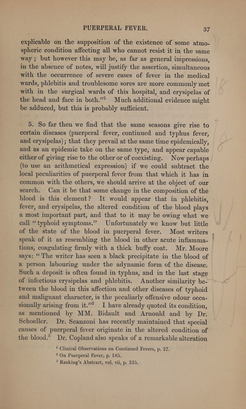 explicable on the supposition of the existence of some atmo- spheric condition affecting all who cannot resist it in the same way ; but however this may be, as far as general impressions, in the absence of notes, will justify the assertion, simultaneous with the occurrence of severe cases of fever in the medical wards, phlebitis and troublesome sores are more commonly met with in the surgical wards of this hospital, and erysipelas of the head and face in both.”* Much additional evidence might be adduced, but this is probably sufficient. 5. So far then we find that the same seasons give rise to certain diseases (puerperal fever, continued and typhus fever, and erysipelas); that they prevail at the same time epidemically, and as an epidemic take on the same type, and appear capable either of giving rise to the other or of coexisting. Now perhaps (to use an arithmetical expression) if we could subtract the local peculiarities of puerperal fever from that which it has in common with the others, we should arrive at the object of. our search. Can it be that some change in the composition of the blood is this element? It would appear that in phlebitis, | fever, and erysipelas, the altered condition of the blood plays a most important part, and that to it may be owing what we call “typhoid symptoms.” Unfortunately we know but little of the state of the blood in puerperal fever. Most writers , speak of it as resembling the blood in other acute inflamma- — tions, coagulating firmly with a thick buffy coat. Mr. Moore says: “ The writer has seen a black precipitate in the blood of a person labouring under the adynamic form of the disease. Such a deposit is often found in typhus, and in the last stage of infectious erysipelas and phlebitis. Another similarity be- ~ tween the blood in this affection and other diseases of typhoid and malignant character, is the peculiarly offensive odour occa- sionally arising from it.” I have already quoted its condition, as mentioned by MM. Bidault and Arnould and by Dr. Schoeller. Dr. Scanzoni has recently maintained that special causes of puerperal fever originate in the altered condition of the blood.’ Dr. Copland also speaks of a remarkable alteration ! Clinical Observations on Continued Fevers, p. 27. 2 On Puerperal Fever, p. 185. ° Ranking’s Abstract, vol. vii, p. 335.