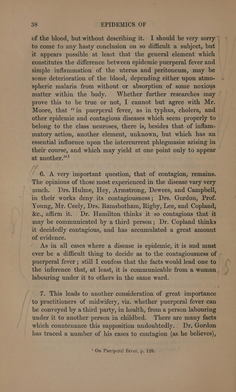 constitutes the difference between epidemic puerperal fever and simple inflammation of the uterus and peritoneum, may be some deterioration of the blood, depending either upon atmo- spheric malaria from without or absorption of some noxious prove this to be true or not, I cannot but agree with Mr. Moore, that “in puerperal fever, as in typhus, cholera, and other epidemic and contagious diseases which seem properly to belong to the class neuroses, there is, besides that of inflam- matory action, another element, unknown, but which has an essential influence upon the intercurrent phlegmasiz arising in at another.’’! 6. A very important question, that of contagion, remains. The opinions of those most experienced in the disease vary very much. Drs. Hulme, Hey, Armstrong, Dewees, and Campbell, in their works deny its contagiousness; Drs. Gordon, Prof. Young, Mr. Ceely, Drs. Ramsbotham, Rigby, Lee, and Copland, &amp;e., affirm it. Dr. Hamilton thinks it so contagious that it may be communicated by a third person; Dr. Copland thinks it decidedly contagious, and has accumulated a great amount of evidence. As in all cases where a disease is epidemic, it is and must puerperal fever ; still I confess that the facts would lead one to labouring under it to others in the same ward. 7. This leads to another consideration of great importance to practitioners of midwifery, viz. whether puerperal fever can be conveyed by athird party, in health, from a person labouring under it to another person in childbed. There are many facts which countenance this supposition undoubtedly. Dr. Gordon has traced a number of his cases to contagion (as he believes), ' On Puerperal Fever, p. 126. y