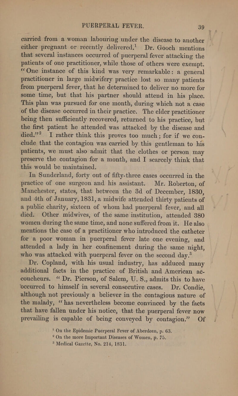 carried from a woman labouring under the disease to another either pregnant or recently delivered.| Dr. Gooch mentions that several instances occurred of puerperal fever attacking the patients of one practitioner, while those of others were exempt. “One instance of this kind was very remarkable: a general practitioner in large midwifery practice lost so many patients from puerperal fever, that he determined to deliver no more for some time, but that his partner should attend in his place. This plan was pursued for one month, during which not a case of the disease occurred in their practice. The elder practitioner being then sufficiently recovered, returned to his practice, but the first patient he attended was attacked by the disease and died.’* I rather think this proves too much; for if we con- clude that the contagion was carried by this gentleman to his patients, we must also admit that the clothes or person may preserve the contagion for a month, and I scarcely think that this would be maintained. | In Sunderland, forty out of fifty-three cases occurred in the practice of one surgeon and his assistant. Mr. Roberton, of Manchester, states, that hetween the 38d of December, 1830, and 4th of January, 1831, a midwife attended thirty patients of a public charity, sixteen of whom had puerperal fever, and all died. Other midwives, of the same institution, attended 380 women during the same time, and none suffered from it. Healso . mentions the case of a practitioner who introduced the catheter for a poor woman in puerperal fever late one evening, and attended a lady in her confinement during the same night, who was attacked with puerperal fever on the second day.’ Dr. Copland, with his usual industry, has adduced many additional facts in the practice of British and American ac- coucheurs. “ Dr. Pierson, of Salem, U.S., admits this to have ‘occurred to himself in several consecutive cases. Dr. Condie, although not previously a believer in the contagious nature of the malady, “has nevertheless become convinced by the facts that have fallen under his notice, that the puerperal fever now prevailing is capable of being conveyed by contagion.” Of ' On the Epidemic Puerperal Fever of Aberdeen, p. 63. * On the more Important Diseases of Women, p. 75.