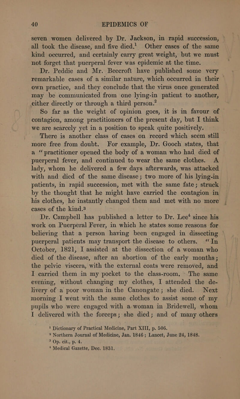 “seven women delivered by Dr. Jackson, in rapid succession, all took the disease, and five died.1 Other cases of the same kind occurred, and certainly carry great weight, but we must not forget that puerperal fever was epidemic at the time. Dr. Peddie and Mr. Beecroft have published some very remarkable cases of a similar nature, which occurred in their — own practice, and they conclude that the virus once generated may be communicated from one lying-in patient to another, either directly or through a third person.” So far as the weight of opmion goes, it is in favour of contagion, among practitioners of the present day, but I think we are scarcely yet in a position to speak quite positively. There is another class of cases on record which seem still more free from doubt. For example, Dr. Gooch states, that a ‘practitioner opened the body of a woman who had died of puerperal fever, and continued to wear the same clothes. A lady, whom he delivered a few days afterwards, was attacked with and died of the same disease; two more of his lying-in patients, in rapid succession, met with the same fate; struck by the thought that he might have carried the contagion in his clothes, he instantly changed them and met with no more cases of the kind.3 Dr. Campbell has published a letter to Dr. Lee* since his work on Puerperal Fever, in which he states some reasons for believing that a person having been engaged in dissecting ~ puerperal patients may transport the disease to others. ‘In October, 1821, I assisted at the dissection of a woman who died of the disease, after an abortion of the early months; the pelvic viscera, with the external coats were removed, and I carried them in my pocket to the class-room. - The same evening, without changing my clothes, I attended the de- livery of a poor woman in the Canongate; she died. Next morning I went with the same clothes to assist some of my pupils who were engaged with a woman in Bridewell, whom I delivered with the forceps; she died; and of many others ! Dictionary of Practical Medicine, Part XIII, p. 506. 2 Northern Journal of Medicine, Jan. 1846; Lancet, June 24, 1848. 3 Op. cit., p. 4.
