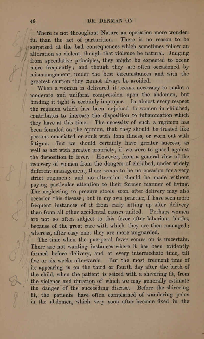There is not throughout Nature an operation more wonder- ful than the act of parturition. There is no reason to be » jpsurprised at the bad consequences which sometimes follow an alteration so violent, though that violence be natural. Judging ‘from speculative principles, they might be expected to occur more frequently; and though they are often occasioned by mismanagement, under the best circumstances and with the greatest caution they cannot always be avoided. When a woman is delivered it seems necessary to make a moderate and uniform compression upon the abdomen, but binding it tight is certainly improper. In almost every respect the regimen which has been enjoined to women in childbed, contributes to increase the disposition to inflammation which they have at this time. The necessity of such a regimen has been founded on the opinion, that they should be treated like persons emaciated or sunk with long illness, or worn out with fatigue. But we should certainly have greater success, as well as act with greater propriety, if we were to guard against the disposition to fever. However, from a general view of the recovery of women from the dangers of childbed, under widely different management, there seems to be no occasion for a very strict regimen; and no alteration should be made without paying particular attention to their former manner of living. . The neglecting to procure stools soon after delivery may also occasion this disease ; but in my own practice, | have seen more frequent instances of it from early sitting up after delivery than from all other accidental causes united. Perhaps women are not so often subject to this fever after laborious births, / because of the great care with which they are then managed ; \ whereas, after easy ones they are more unguarded. The time when the puerperal fever comes on is uncertain. There are not wanting instances where it has been evidently formed before delivery, and at every intermediate time, till five or six weeks afterwards. But the most frequent time of ‘its appearing is on the third or fourth day after the birth of the child, when the patient is seized with a shivering fit, from ' the violence and duration of which we may generally estimate the danger of the succeeding disease. Before the shivering fit, the patients have often complained of wandering pains in the abdomen, which very soon after become fixed in the