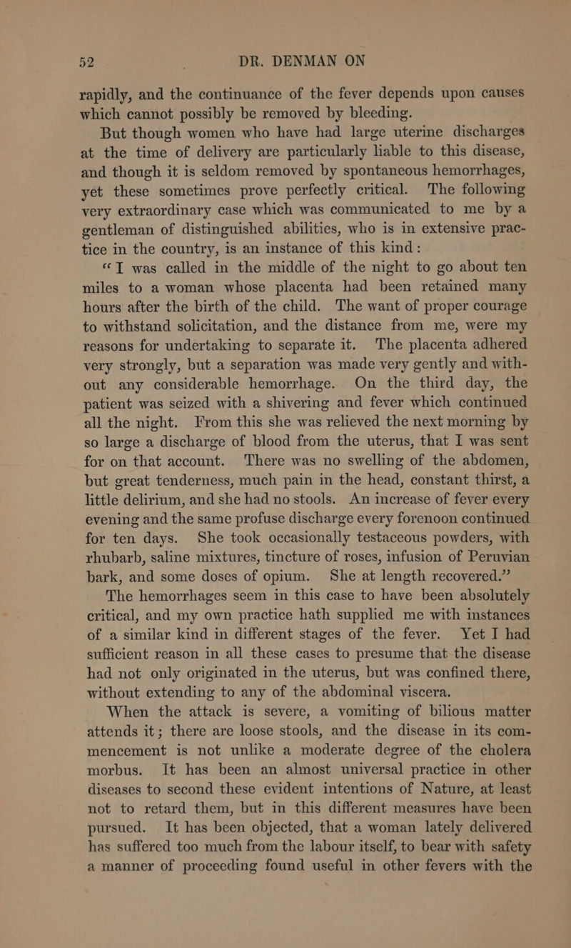 rapidly, and the continuance of the fever depends upon causes which cannot possibly be removed by bleeding. But though women who have had large uterine discharges at the time of delivery are particularly liable to this disease, and though it is seldom removed by spontaneous hemorrhages, yet these sometimes prove perfectly critical. The following very extraordinary case which was communicated to me by a gentleman of distinguished abilities, who is in extensive prac- tice in the country, is an instance of this kind: ‘© T was called in the middle of the night to go about ten miles to a woman whose placenta had been retained many hours after the birth of the child. The want of proper courage to withstand solicitation, and the distance from me, were my reasons for undertaking to separate it. The placenta adhered very strongly, but a separation was made very gently and with- out any considerable hemorrhage. On the third day, the patient was seized with a shivering and fever which continued all the night. From this she was relieved the next morning by so large a discharge of blood from the uterus, that I was sent for on that account. There was no swelling of the abdomen, but great tenderness, much pain in the head, constant thirst, a little delirium, and she had no stools. An imcrease of fever every evening and the same profuse discharge every forenoon continued for ten days. She took occasionally testaceous powders, with rhubarb, saline mixtures, tincture of roses, infusion of Peruvian bark, and some doses of opium. She at length recovered.” The hemorrhages seem in this case to have been absolutely critical, and my own practice hath supplied me with instances of a similar kind in different stages of the fever. Yet I had sufficient reason in all these cases to presume that the disease had not only originated in the uterus, but was confined there, without extending to any of the abdominal viscera. When the attack is severe, a vomiting of bilious matter attends it; there are loose stools, and the disease in its com- mencement is not unlike a moderate degree of the cholera morbus. It has been an almost universal practice in other diseases to second these evident intentions of Nature, at least not to retard them, but in this different measures have been pursued. It has been objected, that a woman lately delivered has suffered too much from the labour itself, to bear with safety a manner of proceeding found useful in other fevers with the