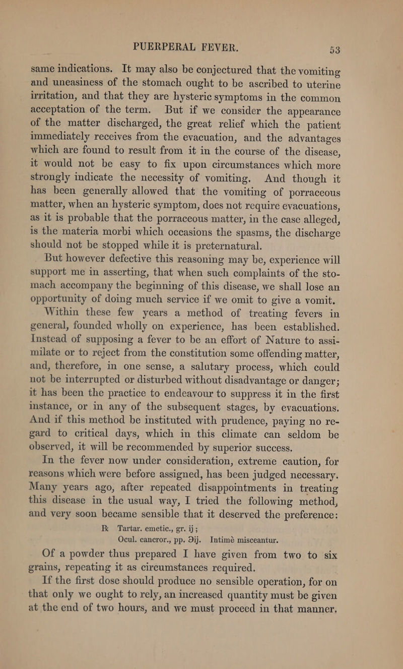 same indications. It may also be conjectured that the vomiting and uneasiness of the stomach ought to be ascribed to uterine irritation, and that they are hysteric symptoms in the common acceptation of the term. But if we consider the appearance of the matter discharged, the great relief which the patient immediately receives from the evacuation, and the advantages which are found to result from it in the course of the disease, it would not be easy to fix upon circumstances which more strongly indicate the necessity of vomiting. And though it has been generally allowed that the vomiting of porraceous matter, when an hysteric symptom, does not require evacuations, as it is probable that the porraceous matter, in the case alleged, is the materia morbi which occasions the spasms, the discharge should not be stopped while it is preternatural. But however defective this reasoning may be, experience will support me in asserting, that when such complaints of the sto- mach accompany the beginning of this disease, we shall lose an opportunity of doing much service if we omit to give a vomit. Within these few years a method of treating fevers in general, founded wholly on experience, has been established. Instead of supposing a fever to be an effort of Nature to assi- milate or to reject from the constitution some offending matter, and, therefore, in one sense, a salutary process, which could not be interrupted or disturbed without disadvantage or danger; it has been the practice to endeavour to suppress it in the first istance, or in any of the subsequent stages, by evacuations. And if this method be instituted with prudence, paying no re- gard to critical days, which in this climate can seldom be observed, it will be recommended by superior success. In the fever now under consideration, extreme caution, for reasons which were before assigned, has been judged necessary. Many years ago, after repeated disappointments in treating this disease in the usual way, I tried the following method, and very soon became sensible that it deserved the preference: kK Tartar. emetic., gr. ij; Ocul. cancror., pp. 9ij. Intimé misceantur. Of a powder thus prepared I have given from two to six grains, repeating it as circumstances required. . If the first dose should produce no sensible operation, for on _ that only we ought to rely, an increased quantity must be given at the end of two hours, and we must proceed in that manner.