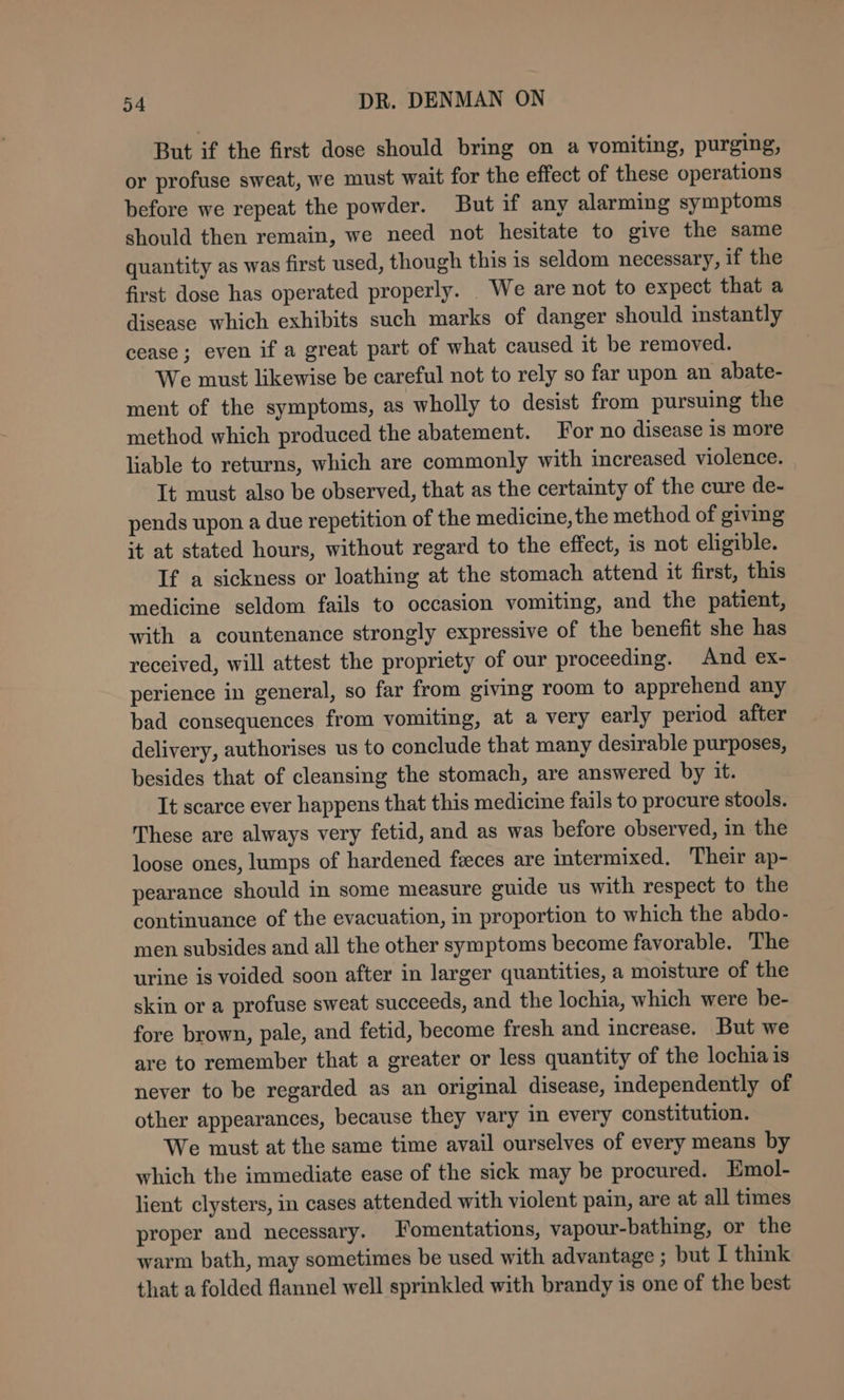 But if the first dose should bring on a vomiting, purging, or profuse sweat, we must wait for the effect of these operations before we repeat the powder. But if any alarming symptoms should then remain, we need not hesitate to give the same quantity as was first used, though this 1s seldom necessary, if the first dose has operated properly. _ We are not to expect that a disease which exhibits such marks of danger should instantly cease; even if a great part of what caused it be removed. We must likewise be careful not to rely so far upon an abate- ment of the symptoms, as wholly to desist from pursuing the method which produced the abatement. For no disease is more liable to returns, which are commonly with increased violence. It must also be observed, that as the certainty of the cure de- pends upon a due repetition of the medicine, the method of giving it at stated hours, without regard to the effect, 1s not eligible. If a sickness or loathing at the stomach attend it first, this medicine seldom fails to occasion vomiting, and the patient, with a countenance strongly expressive of the benefit she has received, will attest the propriety of our proceeding. And ex- perience in general, so far from giving room to apprehend any bad consequences from vomiting, at a very early period after delivery, authorises us to conclude that many desirable purposes, besides that of cleansing the stomach, are answered by it. It scarce ever happens that this medicine fails to procure stools. These are always very fetid, and as was before observed, in the loose ones, lumps of hardened feeces are intermixed. Their ap- pearance should in some measure guide us with respect to the continuance of the evacuation, in proportion to which the abdo- men subsides and all the other symptoms become favorable. The urine is voided soon after in larger quantities, a moisture of the skin or a profuse sweat succeeds, and the lochia, which were be- fore brown, pale, and fetid, become fresh and increase. But we are to remember that a greater or less quantity of the lochia is never to be regarded as an original disease, independently of other appearances, because they vary in every constitution. We must at the same time avail ourselves of every means by which the immediate ease of the sick may be procured. Emol- lient clysters, in cases attended with violent pain, are at all times proper and necessary. Fomentations, vapour-bathing, or the warm bath, may sometimes be used with advantage ; but I think that a folded flannel well sprinkled with brandy is one of the best