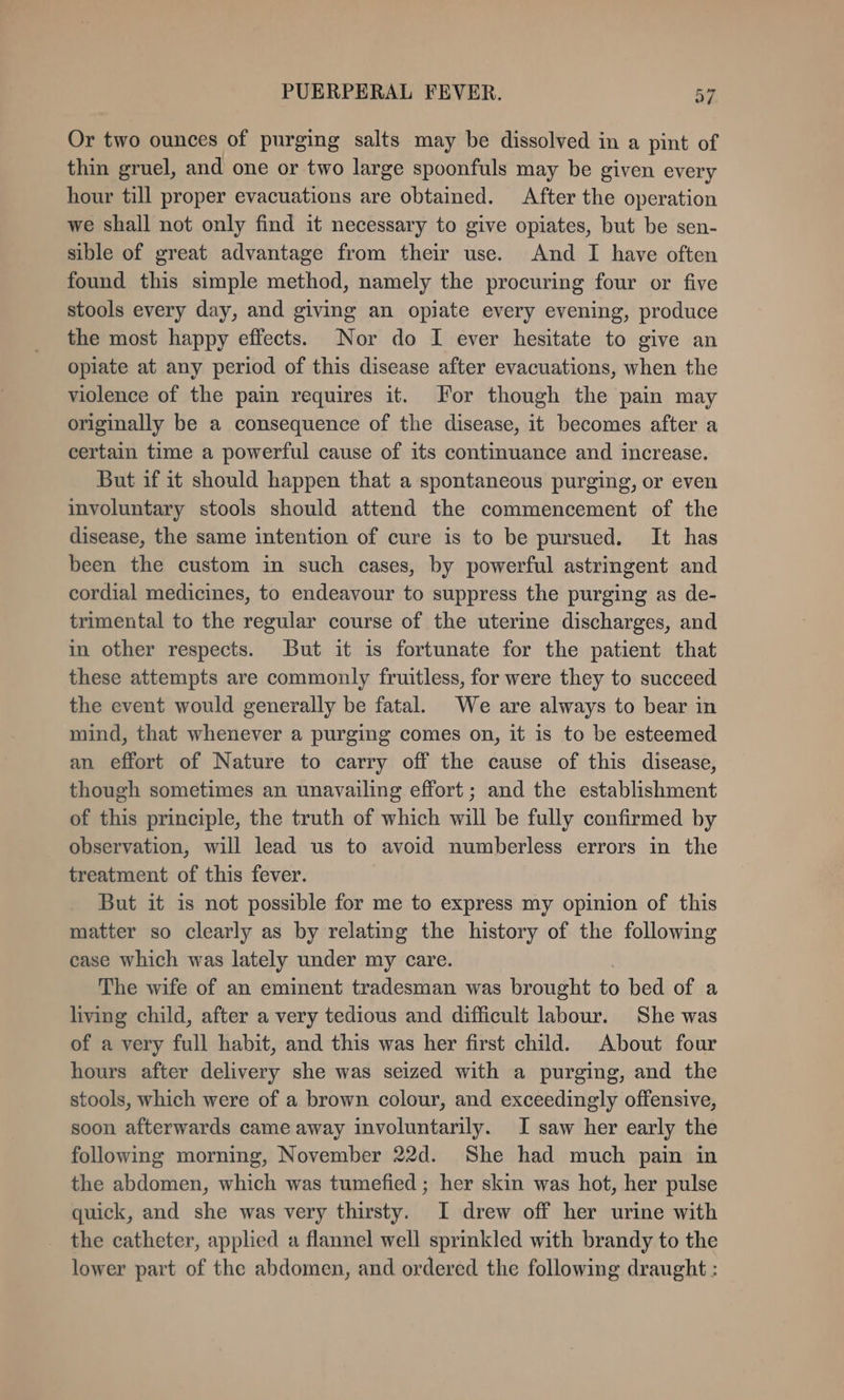 Or two ounces of purging salts may be dissolved in a pint of thin gruel, and one or two large spoonfuls may be given every hour till proper evacuations are obtained. After the operation we shall not only find it necessary to give opiates, but be sen- sible of great advantage from their use. And I have often found this simple method, namely the procuring four or five stools every day, and giving an opiate every evening, produce the most happy effects. Nor do I ever hesitate to give an opiate at any period of this disease after evacuations, when the violence of the pain requires it. For though the pain may originally be a consequence of the disease, it becomes after a certain time a powerful cause of its continuance and increase. But if it should happen that a spontaneous purging, or even involuntary stools should attend the commencement of the disease, the same intention of cure is to be pursued. It has been the custom in such cases, by powerful astringent and cordial medicines, to endeavour to suppress the purging as de- trimental to the regular course of the uterine discharges, and in other respects. But it is fortunate for the patient that these attempts are commonly fruitless, for were they to succeed the event would generally be fatal. We are always to bear in mind, that whenever a purging comes on, it is to be esteemed an effort of Nature to carry off the cause of this disease, though sometimes an unavailing effort ; and the establishment of this principle, the truth of which will be fully confirmed by observation, will lead us to avoid numberless errors in the treatment of this fever. But it is not possible for me to express my opinion of this matter so clearly as by relating the history of the following case which was lately under my care. The wife of an eminent tradesman was brought to bed of a living child, after a very tedious and difficult labour. She was of a very full habit, and this was her first child. About four hours after delivery she was seized with a purging, and the stools, which were of a brown colour, and exceedingly offensive, soon afterwards came away involuntarily. I saw her early the following morning, November 22d. She had much pain in the abdomen, which was tumefied ; her skin was hot, her pulse quick, and she was very thirsty. I drew off her urine with the catheter, applied a flannel well sprinkled with brandy to the lower part of the abdomen, and ordered the following draught :