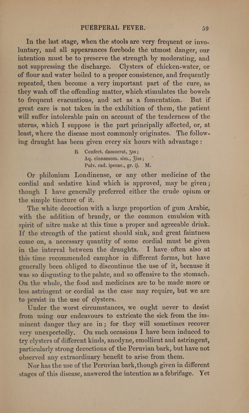 In the last stage, when the stools are very frequent or invo- luntary, and all appearances forebode the utmost danger, our intention must be to preserve the strength by moderating, and not suppressing the discharge. Clysters of chicken-water, or of flour and water boiled to a proper consistence, and frequently repeated, then become a very important part of the cure, as they wash off the offending matter, which stimulates the bowels to frequent evacuations, and act as a fomentation. But if great care is not taken in the exhibition of them, the patient will suffer intolerable pain on account of the tenderness of the uterus, which I suppose is the part principally affected, or, at least, where the disease most commonly originates. The follow- ing draught has been given every six hours with advantage : K Confect. damocrat, 3ss ; Aq. cinnamom. sim., Ziss; Pulv. rad. ipecac., gr. ij. M. Or philonium Londinense, or any other medicine of the cordial and sedative kind which is approved, may be given ; though I have generally preferred either the crude opium or the simple tincture of it. The white decoction with a large proportion of gum Arabic, with the addition of brandy, or the common emulsion with spirit of nitre make at this time a proper and agreeable drink. If the strength of the patient should sink, and great faintness come on, a necessary quantity of some cordial must be given in the interval between the draughts. I have often also at this time recommended camphor in different forms, but have generally been obliged to discontinue the use of it, because it was so disgusting to the palate, and so offensive to the stomach. On the whole, the food and medicines are to be made more or less astringent or cordial as the case may require, but we are to persist in the use of clysters. Under the worst circumstances, we ought never to desist from using our endeavours to extricate the sick from the im- minent danger they are in; for they will sometimes recover very unexpectedly. On such occasions I have been induced to try clysters of different kinds, anodyne, emollient and astringent, particularly strong decoctions of the Peruvian bark, but have not observed any extraordinary benefit to arise from them. Nor has the use of the Peruvian bark, though given in different stages of this disease, answered the intention as afebrifuge. Yet