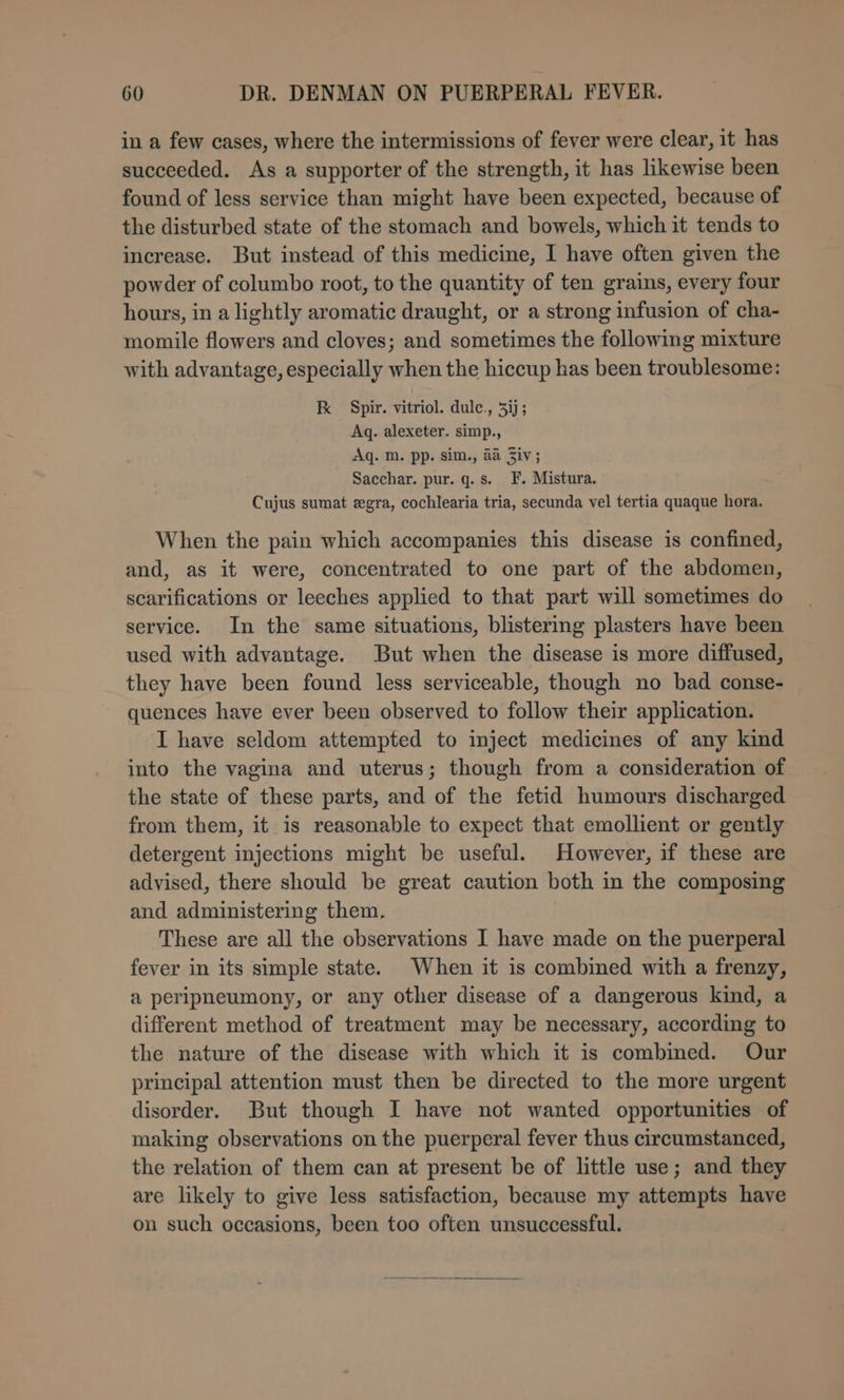 in a few cases, where the intermissions of fever were clear, it has succeeded. As a supporter of the strength, it has likewise been found of less service than might have been expected, because of the disturbed state of the stomach and bowels, which it tends to increase. But instead of this medicine, I have often given the powder of columbo root, to the quantity of ten grains, every four hours, in a lightly aromatic draught, or a strong infusion of cha- momile flowers and cloves; and sometimes the following mixture with advantage, especially when the hiccup has been troublesome: kK Spir. vitriol. dule., 3ij; Aq. alexeter. simp., Aq. m. pp. sim., aa Ziv; Sacchar. pur. q.s. F. Mistura. Cujus sumat egra, cochlearia tria, secunda vel tertia quaque hora. When the pain which accompanies this disease is confined, and, as it were, concentrated to one part of the abdomen, scarifications or leeches applied to that part will sometimes do service. In the same situations, blistering plasters have been used with advantage. But when the disease is more diffused, they have been found less serviceable, though no bad conse- quences have ever been observed to follow their application. I have seldom attempted to inject medicines of any kind into the vagina and uterus; though from a consideration of the state of these parts, and of the fetid humours discharged from them, it is reasonable to expect that emollient or gently detergent injections might be useful. However, if these are advised, there should be great caution both in the composing and administering them. These are all the observations I have made on the puerperal fever in its simple state. When it is combined with a frenzy, a peripneumony, or any other disease of a dangerous kind, a different method of treatment may be necessary, according to the nature of the disease with which it is combined. Our principal attention must then be directed to the more urgent disorder. But though I have not wanted opportunities of making observations on the puerperal fever thus circumstanced, the relation of them can at present be of little use; and they are likely to give less satisfaction, because my attempts have on such occasions, been too often unsuccessful.