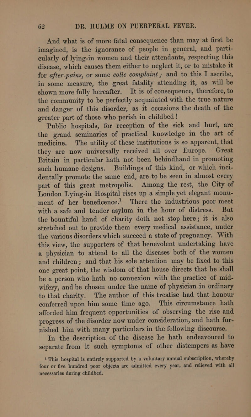 And what is of more fatal consequence than may at first be imagined, is the ignorance of people in general, and parti- cularly of lying-in women and their attendants, respecting this disease, which causes them either to neglect it, or to mistake it for after-pains, or some colic complaint ; and to this I ascribe, in some measure, the great fatality attending it, as will be shown more fully hereafter. It is of consequence, therefore, to the community to be perfectly acquainted with the true nature and danger of this disorder, as it occasions the death of the greater part of those who perish in childbed ! Public hospitals, for reception of the sick and hurt, are the grand seminaries of practical knowledge in the art of medicine. The utility of these institutions is so apparent, that they are now universally received all over Europe. Great Britain in particular hath not been behindhand in promoting such humane designs. Buildings of this kind, or which inci- dentally promote the same end, are to be seen in almost every part of this great metropolis. Among the rest, the City of London Lying-in Hospital rises up a simple yet elegant monu- ment of her beneficence.. There the industrious poor meet with a safe and tender asylum in the hour of distress. But the bountiful hand of charity doth not stop here; it is also stretched out to provide them every medical assistance, under the various disorders which succeed a state of pregnancy. With this view, the supporters of that benevolent undertaking have a physician to attend to all the diseases both of the women and children; and that his sole attention may be fixed to this one great point, the wisdom of that house directs that he shall be a person who hath no connexion with the practice of mid- wifery, and be chosen under the name of physician in ordinary to that charity. The author of this treatise had that honour conferred upon him some time ago. ‘This circumstance hath afforded him frequent opportunities of observing the rise and progress of the disorder now under consideration, and hath fur- nished him with many particulars in the following discourse. In the description of the disease he hath endeavoured to separate from it such symptoms of other distempers as have 1 This hospital is entirely supported by a voluntary annual subscription, whereby four or five hundred poor objects are admitted every year, and relieved with all necessaries during childbed.