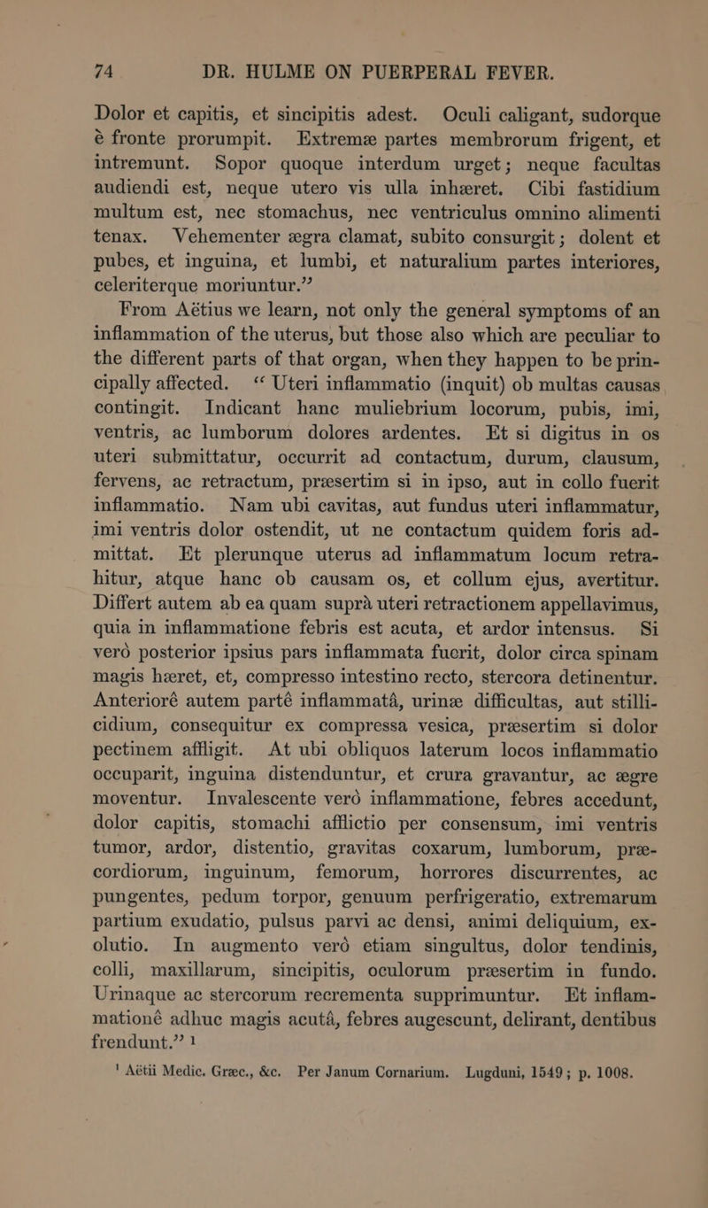 Dolor et capitis, et sincipitis adest. Oculi caligant, sudorque é fronte prorumpit. Extreme partes membrorum frigent, et intremunt. Sopor quoque interdum urget; neque facultas audiendi est, neque utero vis ulla inheret. Cibi fastidium multum est, nec stomachus, nec ventriculus omnino alimenti tenax. Vehementer egra clamat, subito consurgit; dolent et pubes, et inguina, et lumbi, et naturalium partes interiores, celeriterque moriuntur.” From Aétius we learn, not only the general symptoms of an inflammation of the uterus, but those also which are peculiar to the different parts of that organ, when they happen to be prin- cipally affected. ‘‘ Uteri inflammatio (inquit) ob multas causas contingit. Indicant hance muliebrium locorum, pubis, imi, ventris, ac lumborum dolores ardentes. Et si digitus in os uteri submittatur, occurrit ad contactum, durum, clausum, fervens, ac retractum, presertim si in ipso, aut in collo fuerit inflammatio. Nam ubi cavitas, aut fundus uteri inflammatur, imi ventris dolor ostendit, ut ne contactum quidem foris ad- mittat. Et plerunque uterus ad inflammatum locum retra- hitur, atque hanc ob causam os, et collum ejus, avertitur. Differt autem ab ea quam supra uteri retractionem appellavimus, quia in inflammatione febris est acuta, et ardor intensus. Si vero posterior ipsius pars inflammata fuerit, dolor circa spinam magis heeret, et, compresso intestino recto, stercora detinentur. Anterioré autem parté inflammaté, urine difficultas, aut stilli- cidium, consequitur ex compressa vesica, presertim si dolor pectinem affligit. At ubi obliquos laterum locos inflammatio occuparit, inguina distenduntur, et crura gravantur, ac egre moventur. Invalescente vero inflammatione, febres accedunt, dolor capitis, stomachi afflictio per consensum, imi ventris tumor, ardor, distentio, gravitas coxarum, lumborum, pre- cordiorum, inguinum, femorum, horrores discurrentes, ac pungentes, pedum torpor, genuum perfrigeratio, extremarum partium exudatio, pulsus parvi ac densi, animi deliquium, ex- olutio. In augmento vero etiam singultus, dolor tendinis, colli, maxillarum, sincipitis, oculorum presertim in fundo. Urinaque ac stercorum recrementa supprimuntur. Et inflam- mationé adhuc magis acuta, febres augescunt, delirant, dentibus frendunt.”’ } ' Aétii Medic. Grec., &amp;c. Per Janum Cornarium. Lugduni, 1549; p. 1008.