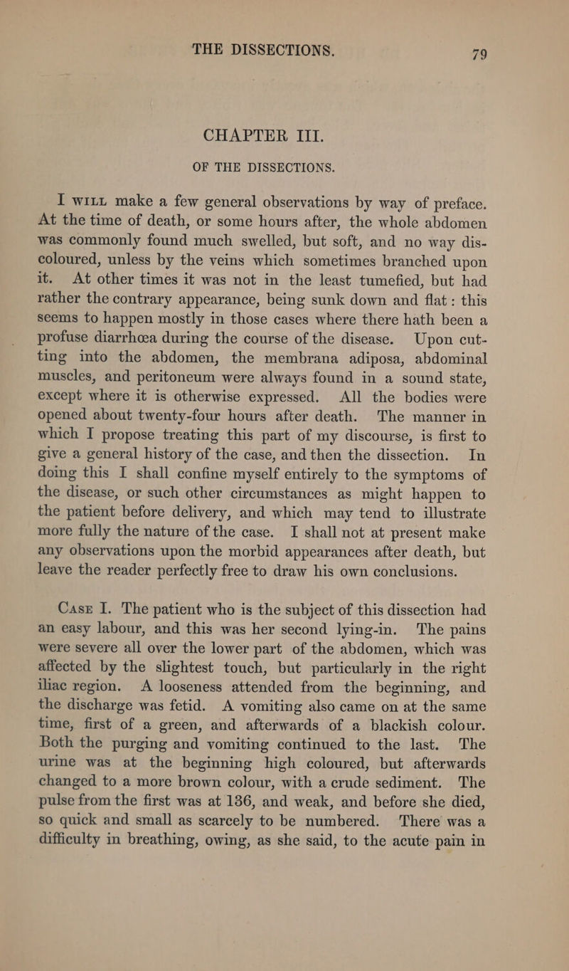 CHAPTER III. OF THE DISSECTIONS. I witt make a few general observations by way of preface. At the time of death, or some hours after, the whole abdomen was commonly found much swelled, but soft, and no way dis- coloured, unless by the veins which sometimes branched upon it. At other times it was not in the least tumefied, but had rather the contrary appearance, being sunk down and flat : this seems to happen mostly in those cases where there hath been a profuse diarrhcea during the course of the disease. Upon cut- ting into the abdomen, the membrana adiposa, abdominal muscles, and peritoneum were always found in a sound state, except where it is otherwise expressed. All the bodies were opened about twenty-four hours after death. The manner in which I propose treating this part of my discourse, is first to give a general history of the case, and then the dissection. In doing this I shall confine myself entirely to the symptoms of the disease, or such other circumstances as might happen to the patient before delivery, and which may tend to illustrate more fully the nature of the case. I shall not at present make any observations upon the morbid appearances after death, but leave the reader perfectly free to draw his own conclusions. Casr I. The patient who is the subject of this dissection had an easy labour, and this was her second lying-in. The pains were severe all over the lower part of the abdomen, which was affected by the slightest touch, but particularly in the right iliac region. A looseness attended from the beginning, and the discharge was fetid. A vomiting also came on at the same time, first of a green, and afterwards of a blackish colour. Both the purging and vomiting continued to the last. The urine was at the beginning high coloured, but afterwards changed to a more brown colour, with a crude sediment. The pulse from the first was at 186, and weak, and before she died, so quick and small as scarcely to be numbered. ‘There was a difficulty in breathing, owing, as she said, to the acute pain in