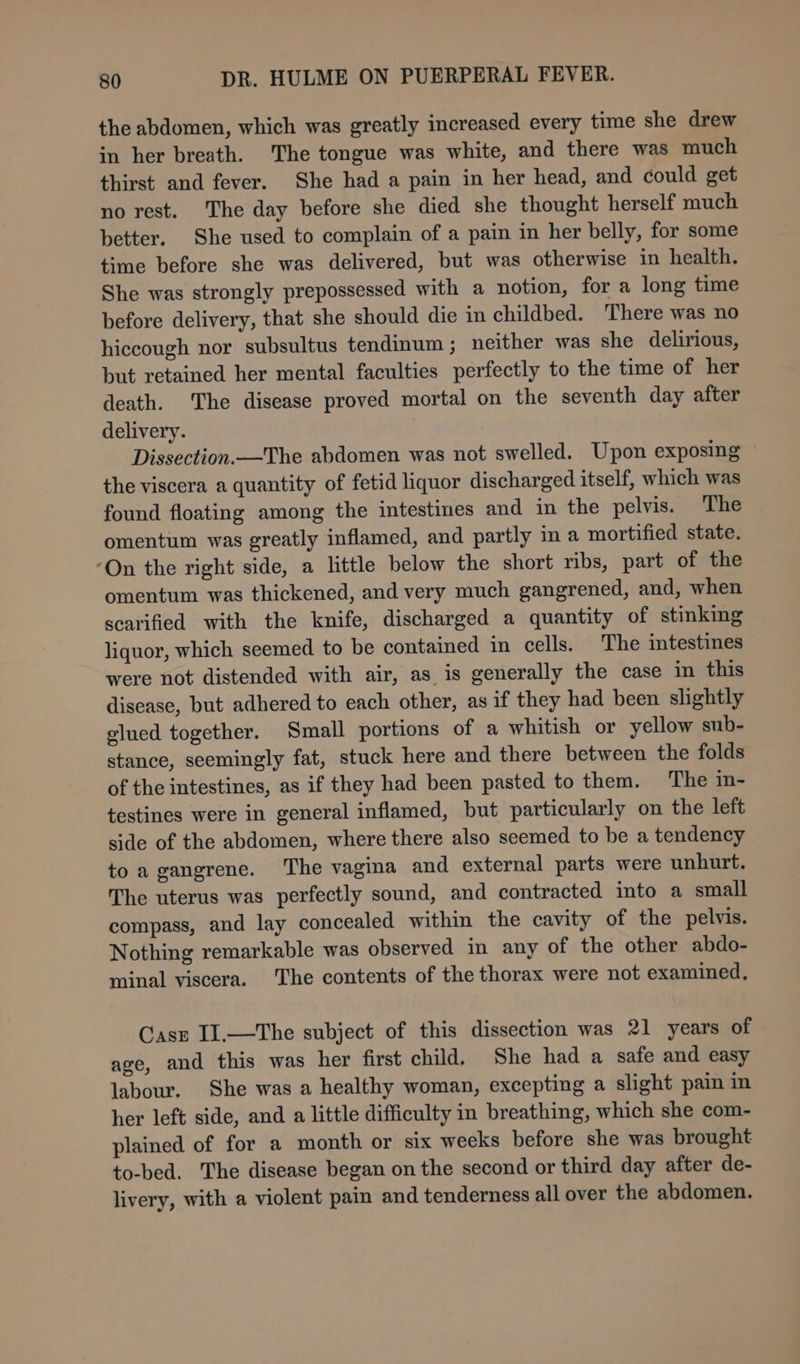 the abdomen, which was greatly increased every time she drew in her breath. The tongue was white, and there was much thirst and fever. She had a pain in her head, and could get no rest. The day before she died she thought herself much better. She used to complain of a pain in her belly, for some time before she was delivered, but was otherwise in health. She was strongly prepossessed with a notion, for a long time before delivery, that she should die in childbed. There was no hiccough nor subsultus tendinum ; neither was she delirious, but retained her mental faculties perfectly to the time of her death. The disease proved mortal on the seventh day after delivery. Dissection.—The abdomen was not swelled. Upon exposing the viscera a quantity of fetid liquor discharged itself, which was found floating among the intestines and in the pelvis. The omentum was greatly inflamed, and partly ma mortified state. ‘On the right side, a little below the short ribs, part of the omentum was thickened, and very much gangrened, and, when scarified with the knife, discharged a quantity of stinking liquor, which seemed to be contained in cells. The intestines were not distended with air, as is generally the case in this disease, but adhered to each other, as if they had been slightly elued together. Small portions of a whitish or yellow sub- stance, seemingly fat, stuck here and there between the folds of the intestines, as if they had been pasted to them. The in- testines were in general inflamed, but particularly on the left side of the abdomen, where there also seemed to be a tendency to a gangrene. The vagina and external parts were unhurt. The uterus was perfectly sound, and contracted into a small compass, and lay concealed within the cavity of the pelvis. Nothing remarkable was observed in any of the other abdo- minal viscera. The contents of the thorax were not examined, Casn II.—The subject of this dissection was 21 years of age, and this was her first child. She had a safe and easy labour. She was a healthy woman, excepting a slight pain in her left side, and a little difficulty in breathing, which she com- plained of for a month or six weeks before she was brought to-bed. The disease began on the second or third day after de- livery, with a violent pain and tenderness all over the abdomen.