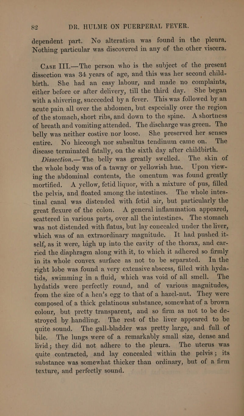 dependent part. No alteration was found in the pleura. Nothing particular was discovered in any of the other viscera. Case IIJ.—The person who is the subject of the present dissection was 34 years of age, and this was her second child- birth. She had an easy labour, and made no complaints, either before or after delivery, till the third day. She began with a shivering, succeeded by a fever. This was followed by an acute pain all over the abdomen, but especially over the region of the stomach, short ribs, and down to the spine. A shortness of breath and vomiting attended. The discharge was green. The belly was neither costive nor loose. She preserved her senses entire. No hiccough nor subsultus tendinum came on. The disease terminated fatally, on the sixth day after childbirth. Dissection.— The belly was greatly swelled. The skin of the whole body was of a tawny or yellowish hue. Upon view- ing the abdominal contents, the omentum was found greatly mortified. A yellow, fetid liquor, with a mixture of pus, filled the pelvis, and floated among the intestines. The whole intes- tinal canal was distended with fetid air, but particularly the great flexure of the colon. A general inflammation appeared, scattered in various parts, over all the intestines. The stomach was not distended with flatus, but lay concealed under the liver, which was of an extraordinary magnitude. It had pushed it- self, as it were, high up into the cavity of the thorax, and car- ried the diaphragm along with it, to which it adhered so firmly in its whole convex surface as not to be separated. In the right lobe was found a very extensive abscess, filled with hyda- tids, swimming in a fluid, which was void of all smell. The hydatids were perfectly round, and of various magnitudes, from the size of a hen’s egg to that of a hazel-nut. They were composed of a thick gelatinous substance, somewhat of a brown colour, but pretty transparent, and so firm as not to be de- stroyed by handling. ‘The rest of the liver appeared to be quite sound. ‘The gall-bladder was pretty large, and full of bile. The lungs were of a remarkably small size, dense and livid; they did not adhere to the pleura. The uterus was quite contracted, and lay concealed within the pelvis; its substance was somewhat thicker than ordinary, but of a firm texture, and perfectly sound.