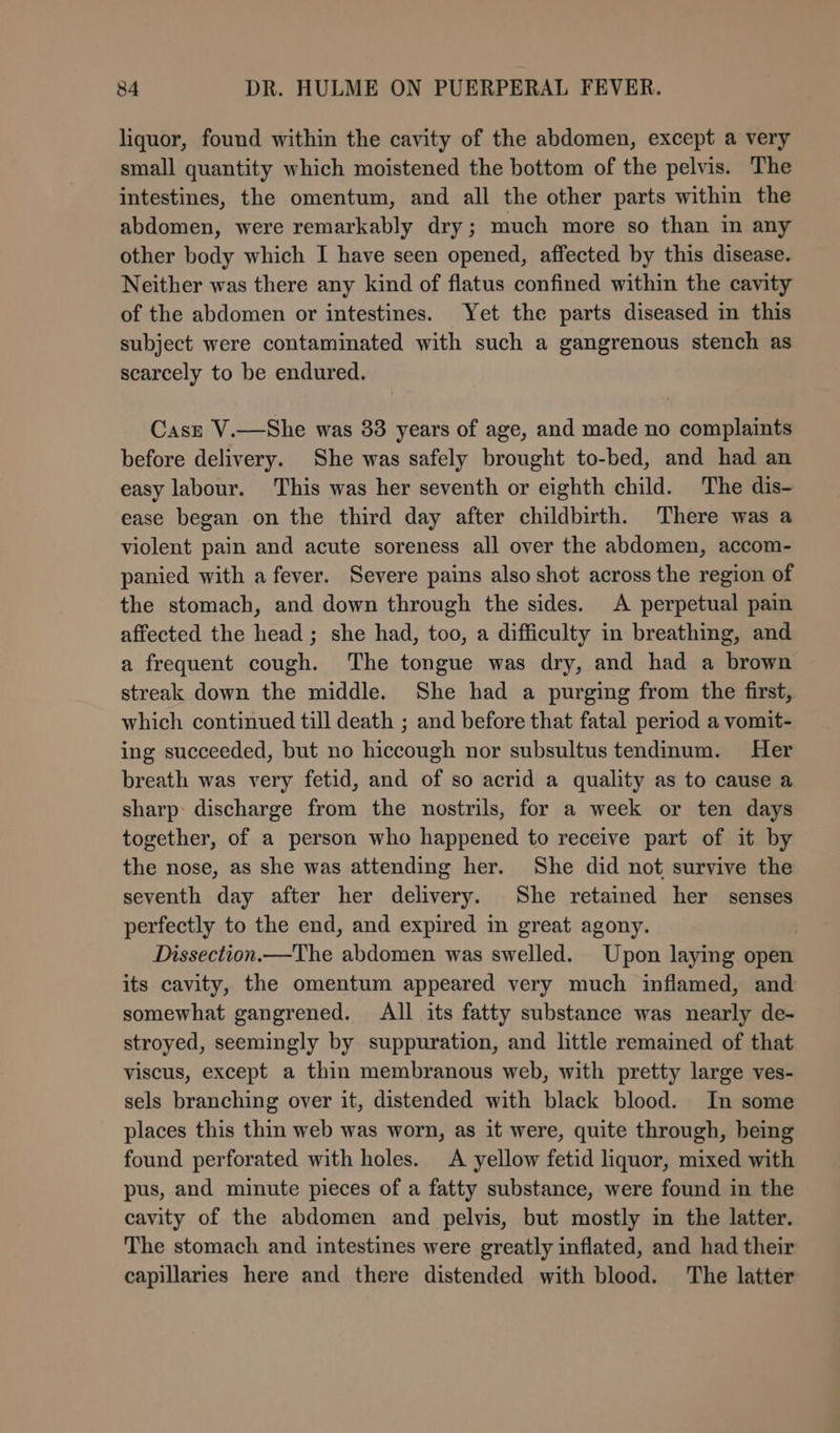 liquor, found within the cavity of the abdomen, except a very small quantity which moistened the bottom of the pelvis. The intestines, the omentum, and all the other parts within the abdomen, were remarkably dry; much more so than in any other body which I have seen opened, affected by this disease. Neither was there any kind of flatus confined within the cavity of the abdomen or intestines. Yet the parts diseased in this subject were contaminated with such a gangrenous stench as scarcely to be endured. Casz V.—She was 83 years of age, and made no complaints before delivery. She was safely brought to-bed, and had an easy labour. This was her seventh or eighth child. The dis- ease began on the third day after childbirth. There was a violent pain and acute soreness all over the abdomen, accom- panied with a fever. Severe pains also shot across the region of the stomach, and down through the sides. A perpetual pain affected the head ; she had, too, a difficulty in breathing, and a frequent cough. The tongue was dry, and had a brown streak down the middle. She had a purging from the first, which continued till death ; and before that fatal period a vomit- ing succeeded, but no hiccough nor subsultus tendinum. Her breath was very fetid, and of so acrid a quality as to cause a sharp: discharge from the nostrils, for a week or ten days together, of a person who happened to receive part of it by the nose, as she was attending her. She did not survive the seventh day after her delivery. She retained her senses perfectly to the end, and expired in great agony. Dissection.—The abdomen was swelled. Upon laying open its cavity, the omentum appeared very much inflamed, and somewhat gangrened. All its fatty substance was nearly de- stroyed, seemingly by suppuration, and little remained of that viscus, except a thin membranous web, with pretty large ves- sels branching over it, distended with black blood. In some places this thin web was worn, as it were, quite through, being found perforated with holes. A yellow fetid liquor, mixed with pus, and minute pieces of a fatty substance, were found in the cavity of the abdomen and pelvis, but mostly in the latter. The stomach and intestines were greatly inflated, and had their capillaries here and there distended with blood. The latter