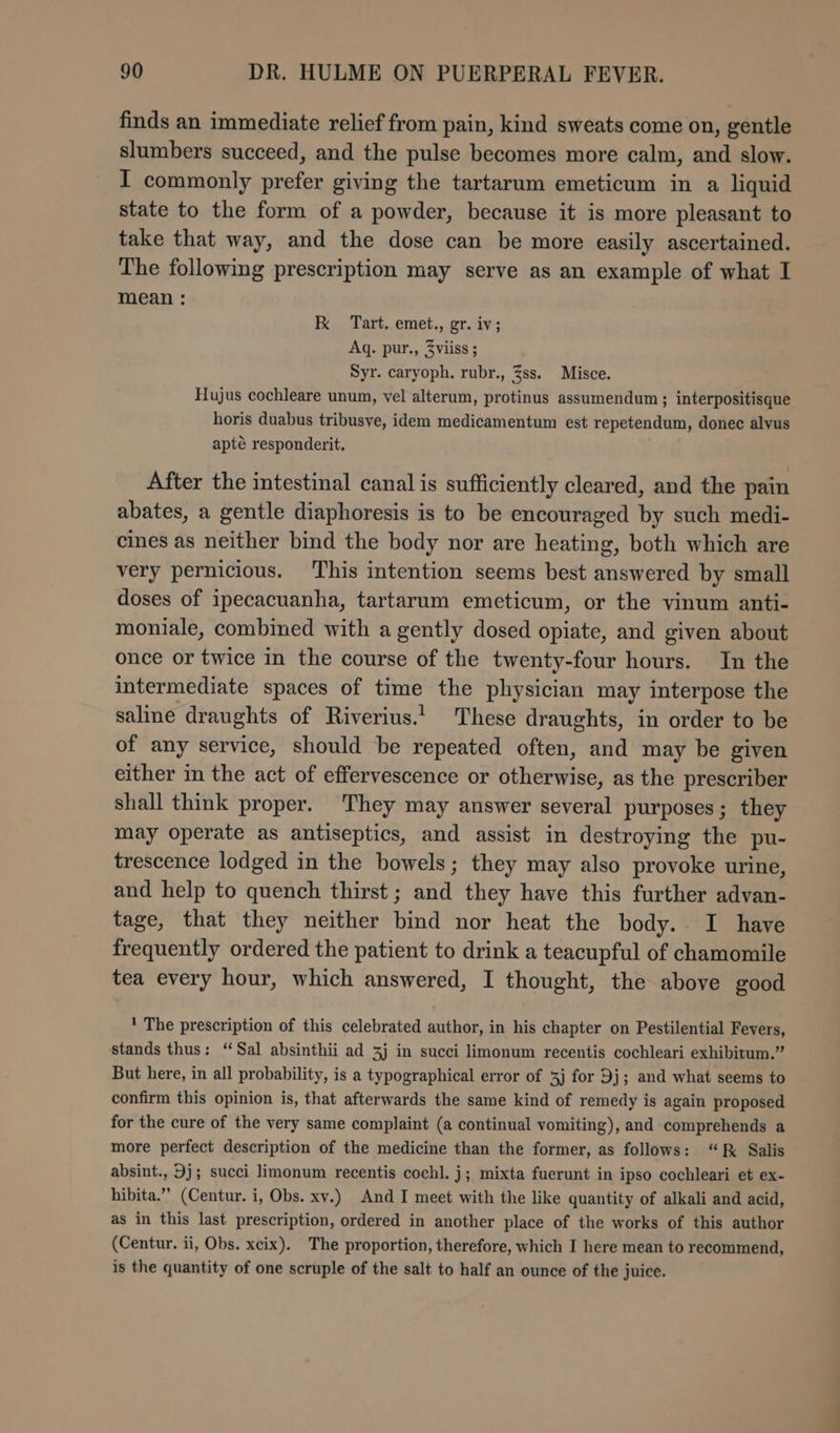 finds an immediate relief from pain, kind sweats come on, gentle slumbers succeed, and the pulse becomes more calm, and slow. I commonly prefer giving the tartarum emeticum in a liquid state to the form of a powder, because it is more pleasant to take that way, and the dose can be more easily ascertained. The following prescription may serve as an example of what I mean: K Tart. emet., gr. iv; Aq. pur., 3viiss ; Syr. caryoph. rubr., Zss. Misce. Hujus cochleare unum, vel alterum, protinus assumendum ; interpositisque horis duabus tribusve, idem medicamentum est repetendum, donec alvus apté responderit, After the intestinal canal is sufficiently cleared, and the pain abates, a gentle diaphoresis is to be encouraged by such medi- cines as neither bind the body nor are heating, both which are very pernicious. This intention seems best answered by small doses of ipecacuanha, tartarum emeticum, or the vinum anti- moniale, combined with a gently dosed opiate, and given about once or twice in the course of the twenty-four hours. In the intermediate spaces of time the physician may interpose the saline draughts of Riverius.! These draughts, in order to be of any service, should be repeated often, and may be given either in the act of effervescence or otherwise, as the prescriber shall think proper. They may answer several purposes; they may operate as antiseptics, and assist in destroying the pu- trescence lodged in the bowels; they may also provoke urine, and help to quench thirst ; and they have this further advan- tage, that they neither bind nor heat the body. I have frequently ordered the patient to drink a teacupful of chamomile tea every hour, which answered, I thought, the above good ' The prescription of this celebrated author, in his chapter on Pestilential Fevers, stands thus: “Sal absinthii ad 3j in succi limonum recentis cochleari exhibitum.” But here, in all probability, is a typographical error of 3j for 9j; and what seems to confirm this opinion is, that afterwards the same kind of remedy is again proposed for the cure of the very same complaint (a continual vomiting), and comprehends a more perfect description of the medicine than the former, as follows: “kK Salis absint., Dj; succi limonum recentis coch]. j; mixta fuerunt in ipso cochleari et ex- hibita.” (Centur. i, Obs. xv.) And I meet with the like quantity of alkali and acid, as in this last prescription, ordered in another place of the works of this author (Centur. ii, Obs. xcix). The proportion, therefore, which I here mean to recommend, is the quantity of one scruple of the salt to half an ounce of the juice.