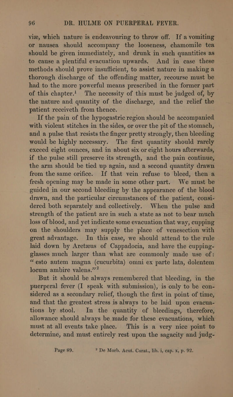 vie, which nature is endeavouring to throw off. If a vomiting or nausea should accompany the looseness, chamomile tea should be given immediately, and drunk in such quantities as to cause a plentiful evacuation upwards. And in case these methods should prove insufficient, to assist nature in making a thorough discharge of the offending matter, recourse must be had to the more powerful means prescribed in the former part of this chapter.! The necessity of this must be judged of, by the nature and quantity of the discharge, and the relief the patient receiveth from thence. If the pain of the hypogastric region should be accompanied with violent stitches in the sides, or over the pit of the stomach, and a pulse that resists the finger pretty strongly, then bleeding would be highly necessary. The first quantity should rarely exceed eight ounces, and in about six or eight hours afterwards, if the pulse still preserve its strength, and the pain continue, the arm should be tied up again, and a second quantity drawn from the same orifice. If that vein refuse to bleed, then a fresh opening may be made in some other part. We must be guided in our second bleeding by the appearance of the blood drawn, and the particular circumstances of the patient, consi- dered both separately and collectively. When the pulse and strength of the patient are in such a state as not to bear much loss of blood, and yet indicate some evacuation that way, cupping on the shoulders may supply the place of venesection with great advantage. In this case, we should attend to the rule laid down by Aretzus of Cappadocia, and have the cupping- glasses much larger than what are commonly made use of: “esto autem magna (cucurbita) omni ex parte lata, dolentem locum ambire valens.”* But it should be always remembered that bleeding, in the puerperal fever (I speak with submission), is only to be con- sidered as a secondary relief, though the first in point of time, and that the greatest stress is always to be laid upon evacua- tions by stool. In the quantity of bleedings, therefore, allowance should always be made for these evacuations, which must at all events take place. This is a very nice point to determine, and must entirely rest upon the sagacity and judg- Page 89. ? De Morb. Acut. Curat., lib. i, cap. x, p. 92.