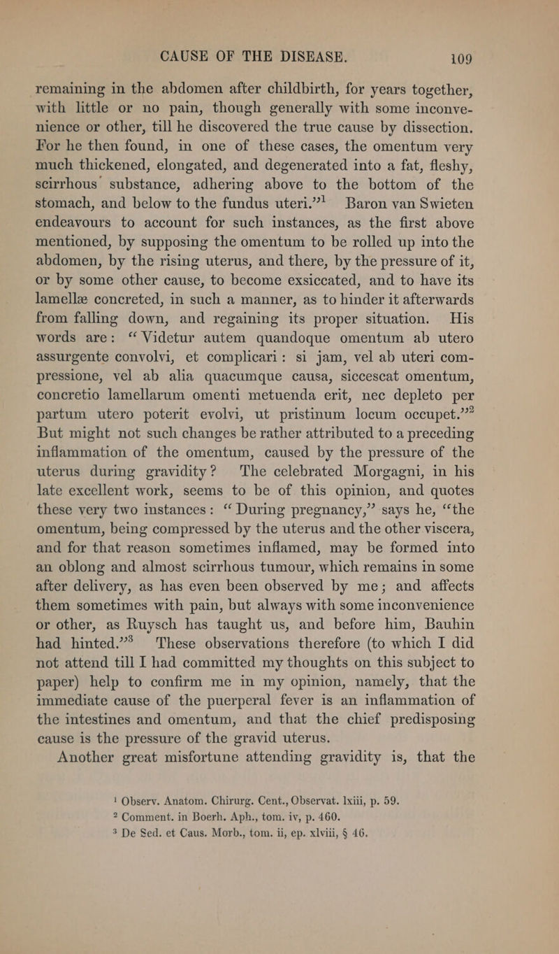 remaining in the abdomen after childbirth, for years together, with little or no pain, though generally with some inconve- nience or other, till he discovered the true cause by dissection. For he then found, in one of these cases, the omentum very much thickened, elongated, and degenerated into a fat, fleshy, scirrhous substance, adhering above to the bottom of the stomach, and below to the fundus uteri.”! Baron van Swieten endeavours to account for such instances, as the first above mentioned, by supposing the omentum to be rolled up into the abdomen, by the rising uterus, and there, by the pressure of it, or by some other cause, to become exsiccated, and to have its lamella concreted, in such a manner, as to hinder it afterwards from falling down, and regaining its proper situation. His words are: “ Videtur autem quandoque omentum ab utero assurgente convolvi, et complicari: si jam, vel ab uteri com- pressione, vel ab alia quacumque causa, siccescat omentum, concretio lamellarum omenti metuenda erit, nec depleto per partum utero poterit evolvi, ut pristinum locum occupet.’”” But might not such changes be rather attributed to a preceding inflammation of the omentum, caused by the pressure of the uterus during gravidity? The celebrated Morgagni, in his late excellent work, seems to be of. this opinion, and quotes these very two instances: ‘‘ During pregnancy,” says he, ‘the omentum, being compressed by the uterus and the other viscera, and for that reason sometimes inflamed, may be formed into an oblong and almost scirrhous tumour, which remains in some after delivery, as has even been observed by me; and affects them sometimes with pain, but always with some inconvenience or other, as Ruysch has taught us, and before him, Bauhin had hinted.’ These observations therefore (to which I did not attend till I had committed my thoughts on this subject to paper) help to confirm me in my opinion, namely, that the immediate cause of the puerperal fever is an inflammation of the intestines and omentum, and that the chief predisposing cause is the pressure of the gravid uterus. Another great misfortune attending gravidity is, that the 1 Observ. Anatom. Chirurg. Cent., Observat. lxiii, p. 59. 2 Comment. in Boerh. Aph., tom. iv, p. 460. 3 De Sed. et Caus. Morb., tom. ii, ep. xlvili, § 46.