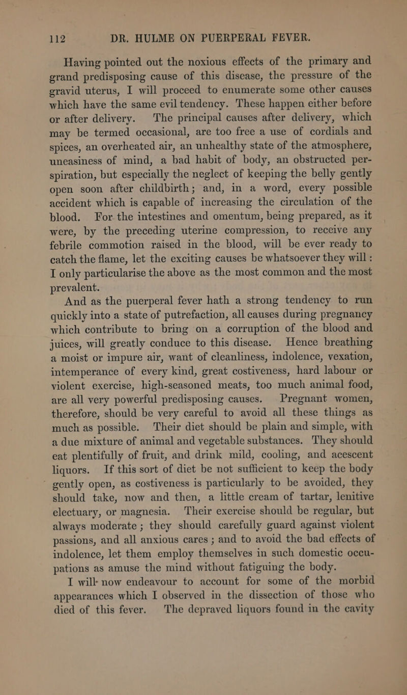 Having pointed out the noxious effects of the primary and grand predisposing cause of this disease, the pressure of the gravid uterus, I will proceed to enumerate some other causes which have the same evil tendency. These happen either before or after delivery. The principal causes after delivery, which may be termed occasional, are too free a use of cordials and spices, an overheated air, an unhealthy state of the atmosphere, uneasiness of mind, a bad habit of body, an obstructed per- spiration, but especially the neglect of keeping the belly gently open soon after childbirth; and, in a word, every possible accident which is capable of increasing the circulation of the blood. For the intestines and omentum, being prepared, as it were, by the preceding uterine compression, to receive any febrile commotion raised in the blood, will be ever ready to catch the flame, let the exciting causes be whatsoever they will : I only particularise the above as the most common and the most prevalent. And as the puerperal fever hath a strong tendency to run quickly into a state of putrefaction, all causes during pregnancy which contribute to bring on a corruption of the blood and juices, will greatly conduce to this disease. Hence breathing a moist or impure air, want of cleanliness, indolence, vexation, intemperance of every kind, great costiveness, hard labour or violent exercise, high-seasoned meats, too much animal food, are all very powerful predisposing causes. Pregnant women, therefore, should be very careful to avoid all these things as much as possible. Their diet should be plain and simple, with a due mixture of animal and vegetable substances. They should eat plentifully of fruit, and drink mild, cooling, and acescent liquors. If this sort of diet be not sufficient to keep the body ~ gently open, as costiveness is particularly to be avoided, they should take, now and then, a little cream of tartar, lenitive electuary, or magnesia. Their exercise should be regular, but always moderate ; they should carefully guard against violent passions, and all anxious cares ; and to avoid the bad effects of indolence, let them employ themselves in such domestic occu- pations as amuse the mind without fatiguing the body. I will now endeavour to account for some of the morbid appearances which I observed in the dissection of those who died of this fever. The depraved liquors found in the cavity