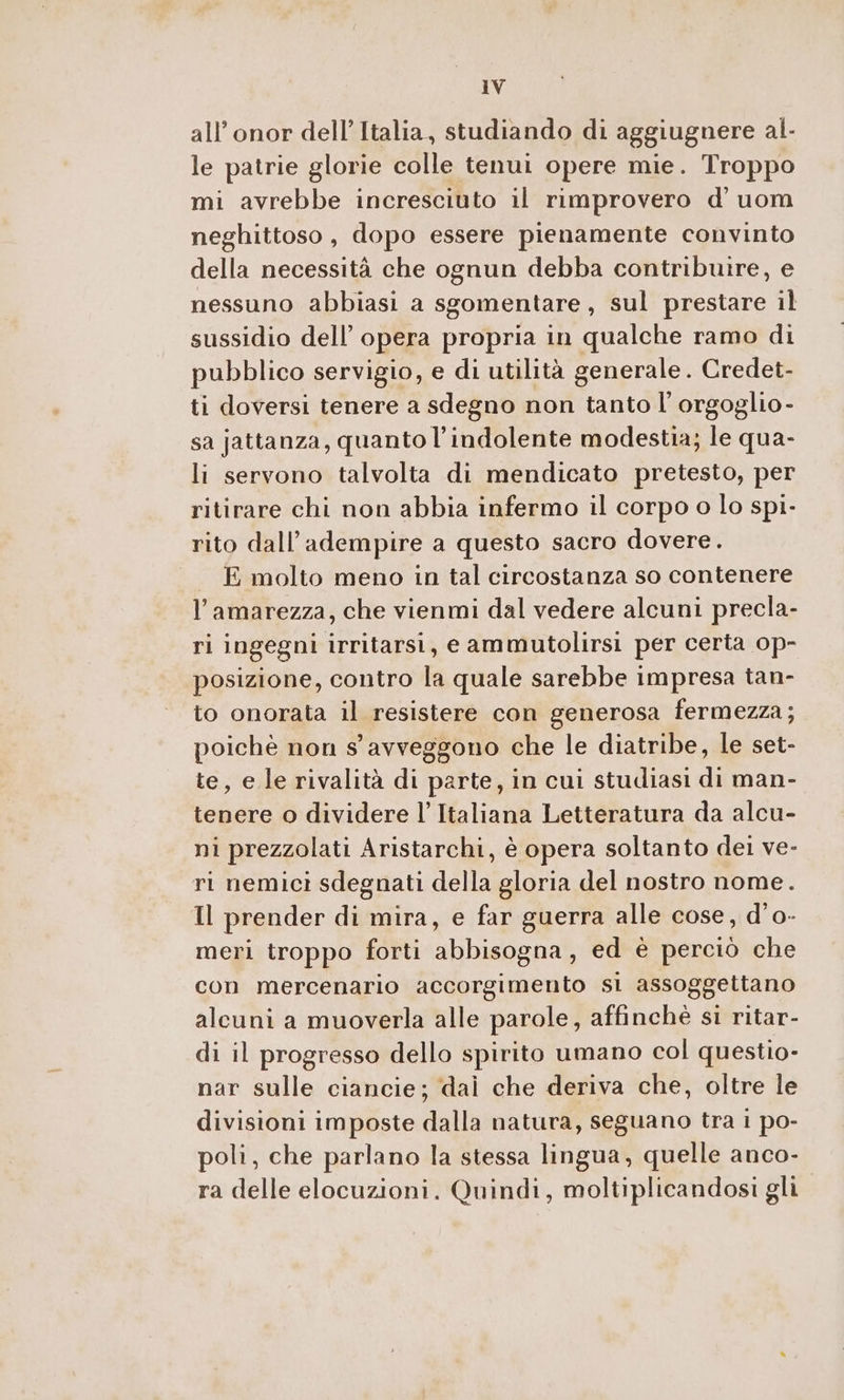 all’ onor dell’Italia, studiando di aggiugnere al- le patrie glorie colle tenui opere mie. Troppo mi avrebbe incresciuto il rimprovero d' uom neghittoso, dopo essere pienamente convinto della necessità che ognun debba contribuire, e nessuno abbiasi a sgomentare, sul prestare il sussidio dell’opera propria in qualche ramo di pubblico servigio, e di utilità generale. Credet- ti doversi tenere a sdegno non tanto l’orgoglio- sa jattanza, quanto l’indolente modestia; le qua- li servono talvolta di mendicato pretesto, per ritirare chi non abbia infermo il corpo o lo spi- rito dall’adempire a questo sacro dovere. E molto meno in tal circostanza so contenere l’amarezza, che vienmi dal vedere alcuni precla- ri ingegni irritarsi, e ammutolirsi per certa op- posizione, contro la quale sarebbe impresa tan- to onorata il resistere con generosa fermezza; poichè non s' avveggono che le diatribe, le set- te, e le rivalità di parte, in cui studiasi di man- tenere o dividere l’ Italiana Letteratura da alcu- ni prezzolati Aristarchi, è opera soltanto dei ve- ri nemici sdegnati della gloria del nostro nome. Il prender di mira, e far guerra alle cose, d’o- meri troppo forti abbisogna, ed è perciò che con mercenario accorgimento sl assoggettano alcuni a muoverla alle parole, affinchè si ritar- di il progresso dello spirito umano col questio- nar sulle ciancie; dal che deriva che, oltre le divisioni imposte dalla natura, seguano tra i po- poli, che parlano la stessa lingua, quelle anco- ra delle elocuzioni. Quindi, moltiplicandosi gli