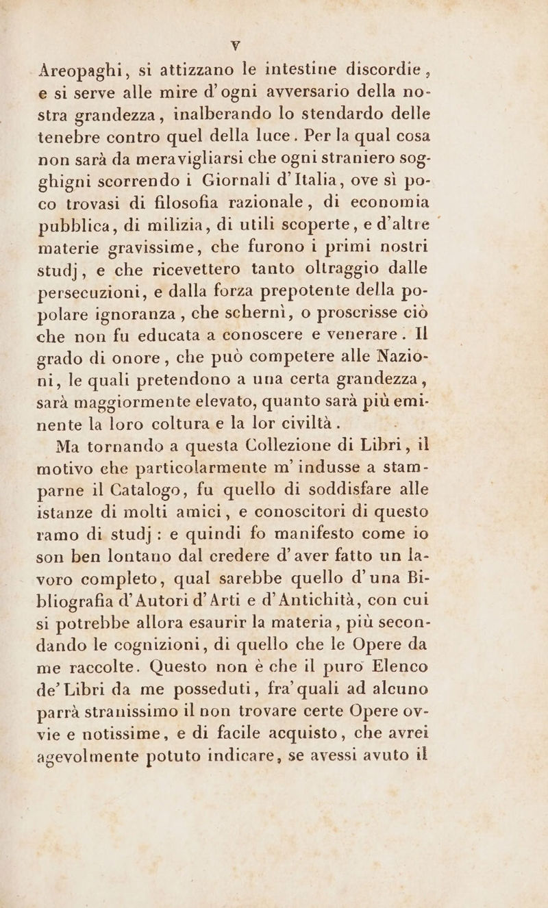 k Areopaghi, si attizzano le intestine discordie , e si serve alle mire d'ogni avversario della no- stra grandezza, inalberando lo stendardo delle tenebre contro quel della luce. Per la qual cosa non sarà da meravigliarsi che ogni straniero sog- ghigni scorrendo i Giornali d’Italia, ove sì po- co trovasi di filosofia razionale, di economia pubblica, di milizia, di utili scoperte, e d’altre materie gravissime, che furono i primi nostri studj, e che ricevettero tanto oltraggio dalle persecuzioni, e dalla forza prepotente della po- polare ignoranza , che schernì, o proscrisse ciò che non fu educata a conoscere e venerare. Il grado di onore, che può competere alle Nazio- ni, le quali pretendono a una certa grandezza, sarà maggiormente elevato, quanto sarà più emi- nente la loro coltura e la lor civiltà . Ma tornando a questa Collezione di Libri, il motivo che particolarmente m' indusse a stam- parne il Catalogo, fu quello di soddisfare alle istanze di molti amici, e conoscitori di questo ramo di studj: e quindi fo manifesto come io son ben lontano dal credere d’ aver fatto un la- voro completo, qual sarebbe quello d'una Bi- bliografia d’ Autori d’Arti e d’Antichità, con cui si potrebbe allora esaurir la materia, più secon- dando le cognizioni, di quello che le Opere da me raccolte. Questo non è che il puro Elenco de’ Libri da me posseduti, fra’ quali ad alcuno parrà stranissimo il non trovare certe Opere ov- vie e notissime, e di facile acquisto, che avrei agevolmente potuto indicare, se avessi avuto il