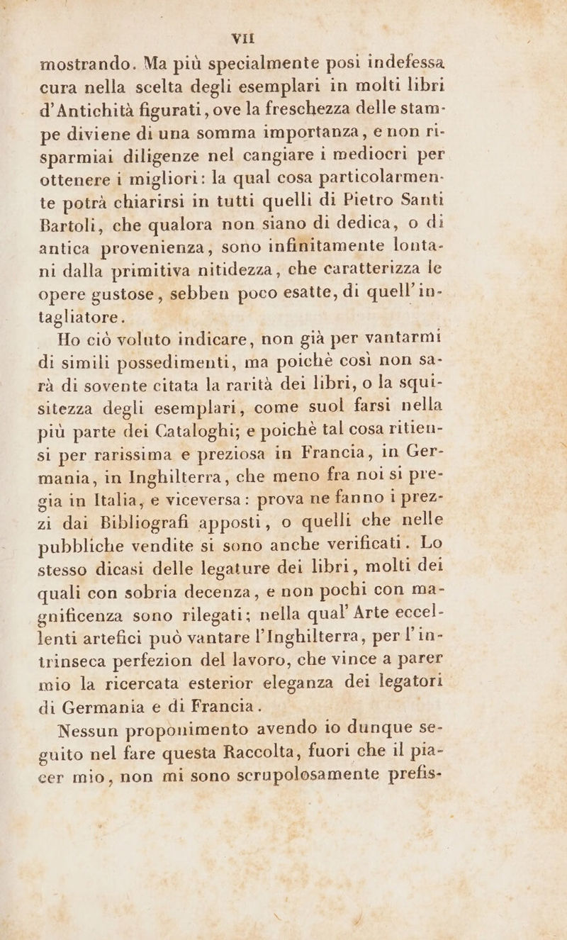 mostrando. Ma più specialmente posi indefessa cura nella scelta degli esemplari in molti libri d’Antichità figurati, ove la freschezza delle stam- pe diviene di una somma importanza, e non ri- sparmiai diligenze nel cangiare i mediocri per ottenere i migliori: la qual cosa particolarmen-. te potrà chiarirsi in tutti quelli di Pietro Santi Bartoli, che qualora non siano di dedica, 0 di antica provenienza, sono infinitamente lonta- ni dalla primitiva nitidezza, che caratterizza le opere gustose, sebben poco esatte, di quell'in- tagliatore. | Ho ciò voluto indicare, non già per vantarmi di simili possedimenti, ma poiché così non sa- rà di sovente citata la rarità dei libri, o la squi- sitezza degli esemplari, come suol farsi nella più parte dei Cataloghi; e poichè tal cosa ritien- si per rarissima e preziosa in Francia, in Ger- mania, in Inghilterra, che meno fra noi si pre- gia in Italia, e viceversa: prova ne fanno i prez- zi dai Bibliografi apposti, o quelli che nelle pubbliche vendite si sono anche verificati. Lo stesso dicasi delle legature dei libri, molti dei quali con sobria decenza, e non pochi con ma- gnificenza sono rilegati; nella qual’ Arte eccel- lenti artefici può vantare l’Inghilterra, per l’in- trinseca perfezion del lavoro, che vince a parer mio la ricercata esterior eleganza dei legatori di Germania e di Francia. Nessun proponimento avendo io dunque se- guito nel fare questa Raccolta, fuori che il pia- cer mio, non mi sono scrupolosamente prefis-