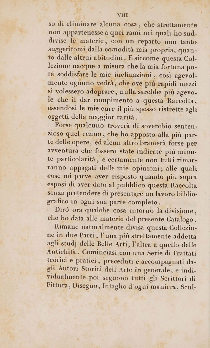 so di eliminare alcuna cosa, che strettamente non appartenesse a quei rami nei quali ho sud- divise le materie, con un reparto non tanto suggeritomi dalla comodità mia propria, quan- to dalle altrui abitudini. E siccome questa Col- lezione nacque a misura che la mia fortuna po- tè soddisfare le mie inclinazioni , così agevol- mente ognuno vedrà, che ove più rapidi mezzi sì volessero adoprare, nulla sarebbe più agevo- le che il dar compimento a questa Raccolta, essendosi le mie cure il più spesso ristrette agli oggetti della maggior rarità . Forse qualcuno troverà di soverchio senten- zioso quel cenno, che ho apposto alla più par- te delle opere, ed alcun altro bramerà forse per avventura che fossero state indicate più minu- te particolarità ; e certamente non tutti rimar- ranno appagati delle mie opinioni; alle quali cose mi parve aver risposto quando più sopra esposi di aver dato al pubblico questa Raccolta senza pretendere di presentare un lavoro biblio- grafico in ogni sua parte completo. Dirò ora qualche cosa intorno la divisione, che ho data alle materie del presente Catalogo . Rimane naturalmente divisa questa Collezio- ne in due Parti, l'una più strettamente addetta agli stud) delle Belle Arti, l’altra a quello delle Antichità. Cominciasi con una Serie di Trattati teorici e pratici, preceduti e accompagnati da- gli Autori Storici dell’ Arte in generale, e indi- vidualmente poi seguono tutti gli Scrittori di Pittura, Disegno, Intaglio d'ogni maniera, Scul-