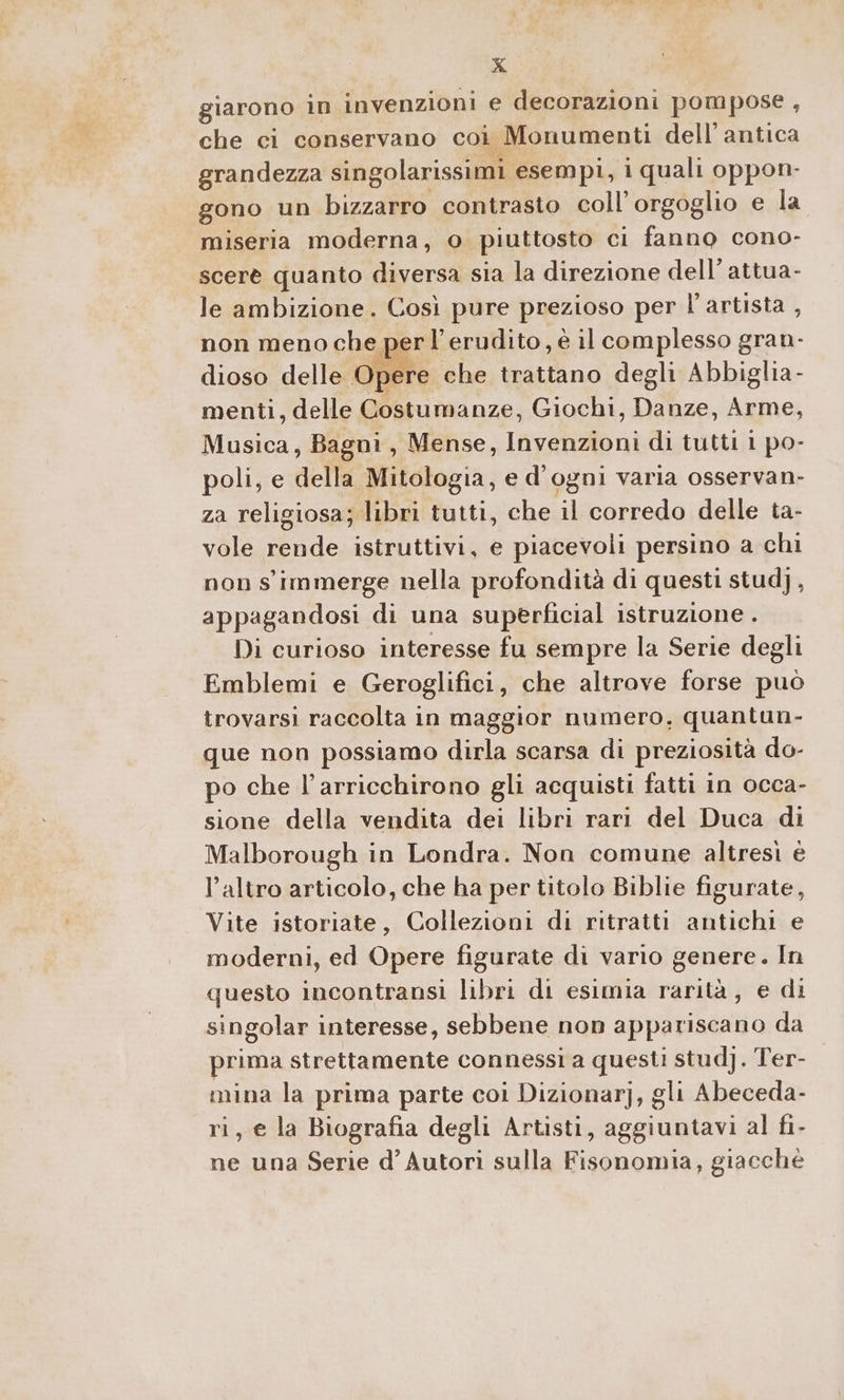 giarono in invenzioni e decorazioni pompose , che ci conservano coi Monumenti dell'antica grandezza singolarissimi esempi, i quali oppon- gono un bizzarro contrasto coll’orgoglio e la miseria moderna, o piuttosto ci fanno cono- scerè quanto diversa sia la direzione dell’ attua- le ambizione. Così pure prezioso per l'artista , er l’erudito, è il complesso gran- non meno che pi dioso delle Opere che trattano degli Abbiglia- menti, delle Costumanze, Giochi, Danze, Arme, Musica, Bagni, Mense, Invenzioni di tutti 1 po- poli, e della Mitologia, e d'ogni varia osservan- za religiosa; libri tutti, che il corredo delle ta- vole rende istruttivi, e piacevoli persino a chi non s' immerge nella profondità di questi stud), appagandosi di una superficial istruzione . Di curioso interesse fu sempre la Serie degli Emblemi e Geroglifici, che altrove forse può trovarsi raccolta in maggior numero, quantun- que non possiamo dirla scarsa di preziosità do- po che l’arricchirono gli acquisti fatti in occa- sione della vendita dei libri rari del Duca di Malborough in Londra. Non comune altresi è l’altro articolo, che ha per titolo Biblie figurate, Vite istoriate, Collezioni di ritratti antichi e moderni, ed Opere figurate di vario genere. In questo incontransi libri di esimia rarità, e di singolar interesse, sebbene non appariscano da prima strettamente connessi a questi stud]. Ter- mina la prima parte coi Dizionar], gli Abeceda- ri, e la Biografia degli Artisti, aggiuntavi al fi- ne una Serie d’ Autori sulla Fisonomia, giacché