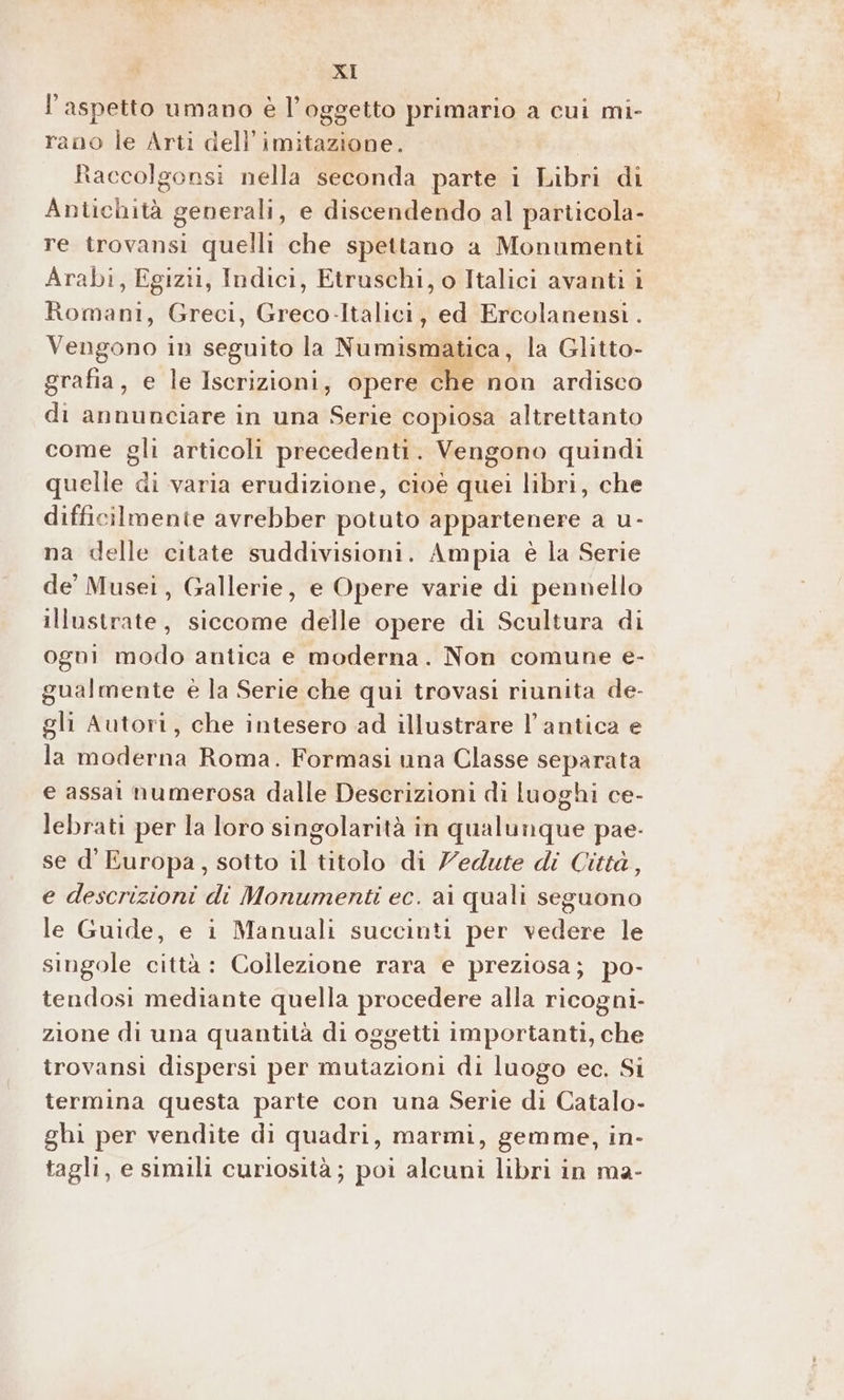 l'aspetto umano è l'oggetto primario a cui mi- rano le Arti dell’imitazione. Raccolgonsi nella seconda parte i bibriggli Abitichiv! generali, e discendendo al particola- re trovansi quelli che spettano a Monumenti Arabi, Egizi, Indici, Etruschi, o Italici avanti i Romani, Greci, Greco-Italici, ed Ercolanensi . Vengetioli in seguito la Numismatica, la Glitto- grafia, e le Iscrizioni, opere che non ardisco di annunciare in una sf copiosa altrettanto come gli articoli precedenti. Vengono quindi quelle di varia erudizione, cioè quei libri, che difficilmente avrebber potuto appartenere a u- na delle citate suddivisioni. Ampia è la Serie de’ Musei, Gallerie, e Opere varie di pennello illustrate, siccome delle opere di Scultura di ogni modo antica e moderna. Non comune e- gualmente è la Serie che qui trovasi riunita de- gli Autori, che intesero ad illustrare l'antica e la moderna Roma. Formasi una Classe separata e assai numerosa dalle Descrizioni di luoghi ce- lebrati per la loro singolarità in qualunque pae- se d' Europa, sotto il titolo di Vedute di Città, e descrizioni di Monumenti ec. ai quali seguono le Guide, e i Manuali succinti per vedere le singole città : Collezione rara e preziosa; po- tendosi mediante quella procedere alla ricogni- zione di una quantità di oggetti importanti, che trovansi dispersi per mutazioni di luogo ec. Si termina questa parte con una Serie di Catalo- ghi per vendite di quadri, marmi, gemme, in- tagli, e simili curiosità; poi alcuni libri in ma-