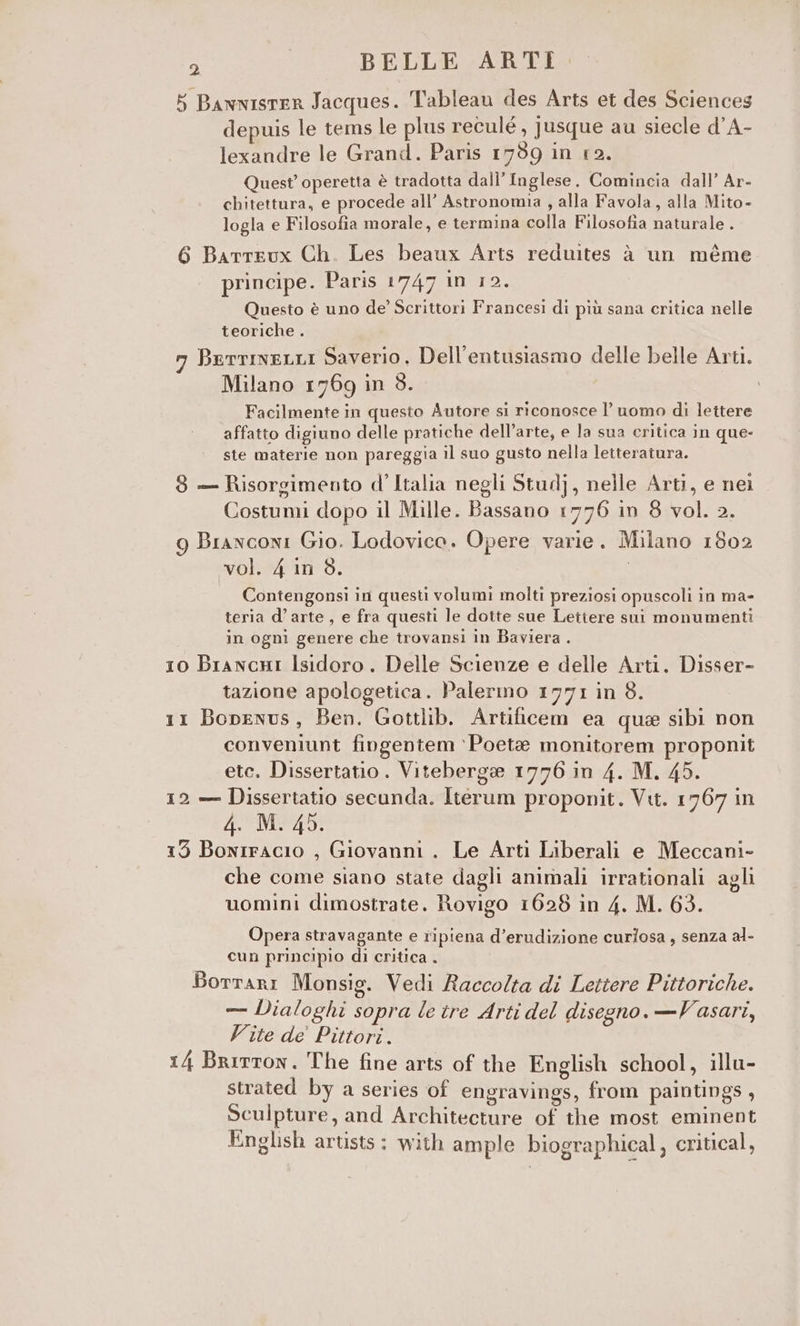 5 Bawnisrer Jacques. Tableau des Arts et des Sciences depuis le tems le plus reculé , jusque au siecle d’A- lexandre le Grand. Paris 1759 in 12. Quest’ operetta è tradotta dall'Inglese. Comincia dall’ Ar- chitettura, e procede all’ Astronomia , alla Favola, alla Mito- logla e Filosofia morale, e termina colla Filosofia naturale . 6 Barrrux Ch. Les beaux Arts reduites à un méme principe. Paris 1747 in 12. Questo è uno de’ Scrittori Francesi di più sana critica nelle teoriche . vi BerrineLLi Saverio. Dell’entusiasmo delle belle Arti. Milano 1769 in $. Facilmente in questo Autore si riconosce l’uomo di lettere affatto digiuno delle pratiche dell’arte, e la sua critica in que- ste materie non pareggia il suo gusto nella letteratura. 8 — Risorgimento d’Italia negli Studj, nelle Arti, e nei Costumi dopo il Mille. Bassano 1776 in 8 vol. 2. 9 Branconi Gio. Lodovico. Opere varie. Milano 1802 vol. 4 in 3. Contengonsi in questi volumi molti preziosi opuscoli in ma- teria d’arte, e fra questi le dotte sue Lettere sui monumenti in ogni genere che trovansi in Baviera . 10 BrancuHi Isidoro. Delle Scienze e delle Arti. Disser- tazione apologetica. Palermo 1771 in 8. 11 Bopenus, Ben. Gottlib. Artificem ea que sibi non conveniunt fingentem ‘Poete monitorem proponit ete. Dissertatio . Viteberge 1776 in 4. M. 45. 12 — Dissertatio secunda. Iterum proponit. Vit. 1767 in Pc Sfggib i Lode 0 153 Bonrracio , Giovanni . Le Arti Liberali e Meccani- che come siano state dagli animali irrationali agli uomini dimostrate. Rovigo 1628 in 4. M. 63. Opera stravagante e ripiena d’erudizione curlosa, senza al- cun principio di critica . BortARI Monsig. Vedi Raccolta di Lettere Pittoriche. — Dialoghi sopra le tre Arti del disegno. — Vasari, Vite de’ Pittori. 14 Britton. The fine arts of the English school, illu- strated by a series of engravings, from paintings , Sculpture, and Architecture of the most eminent English artists: with ample biographical, critical,