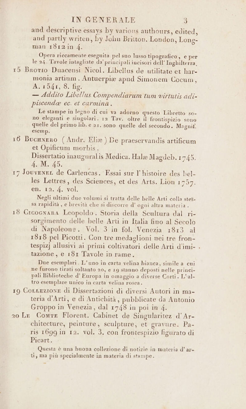 and descriptive essays by varions authours, edited, aud partly writen, by Jolu Britton. London, Long- man 1812in 4. Opera riccamente eseguita pel suo lusso tipografico, e per le 24. Tavole intagliate da’ principali incisori dell’ Inghilterra, 15 Brotio Duacensi Nicol. Libellus de utilitate et har- monia artium. Antuerpie apud Simonem Cocum, A. 1941, 8. fig. — Addito Libellus Compendiarum tum virtutis adi- piscenda ec. et carmina . Le stampe in legno di cui va adorno questo Libretto so- no eleganti e singolari. 12 Tav. oltre il frontispizio sono quelle del primo lib. e 21. sono quelle del secondo. Magnif. esemp. 16 BucHnEro ( Andr. Elie ) De praeservandis artificum et Opificum morbis. Dissertatio inauguralis Medica. Hale Magdeb.1745. 4.:M. 45. ; 17 Jouvener de Carlencas. Essai sur l histoire des bel- les Lettres, des Sciences, et des Arts. Lion 1 769. en. 12. 4. vol. Negli ultimi due volumi si tratta delle belle Arti colla steg- sa rapidità , e brevità che si discorre d’ ogni altra materia . 18 CIcoGNARA Leopoldo. Storia della Scultura dal ri- sorgimento delle belle Arti in Italia fino al Secolo di Napoleone. Vol. 3 in fol. Venezia 1813 al 1818 pel Picotti. Con tre medaglioni nei tre fron- tespiz] allusivi ai primi coltivatori delle Arti d’imi- tazione, e 181 Tavole in rame. Due esemplari. L’uno in carta velina bianca, simile a cui ne furono tirati soltanto 20, e 19 stanno deposti nelle princi- pali Biblioteche d’ Furopa in omaggio a diverse Corti. L*al- tro esemplare unico in carta velina rosea. 19 CoLLezione di Dissertazioni di diversi Autori in ma- teria d’Arti, e di Antichità, pubblicate da Antonio Groppo in Venezia, dal 1743 in poi in 4. 20 Le Cowmre Florent. Cabinet de Singularitez d’Ar- chitecture, peinture, sculpture, et gravure. Pa- ris 1699 in 12. vol. 3. con frontespizio figurato di Picart. | Questa è una buona collezione di notizie in materia d’ ar» ti, ma più specialmente in materia di stampe.