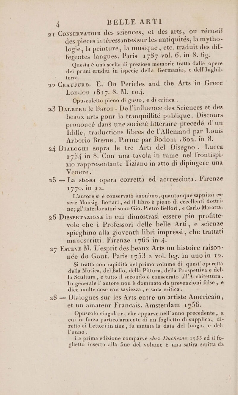 a1 ConservatoIR des sciences, et des arts, ou récueii des pieces intéressantes sur les antiquités, la mytho- logie, la peinture, la musique, etc. traduit des dif- ferentes langues. Paris 1787 vol. 6. in 3. fig. Questa è una scelta di preziose memorie tratta dalle opere dei primi eruditi in ispecie della Germania, e dell’Inghil- î terra, 59 Craururn. FE. On Pericles and the Arts in Grece London 1817. 8. M. 104. Opuscoletto pieno di gusto , e di critica . 23 DaLrero le Baron. De l’influence des Sciences et des beaux arts pour la tranquillité publique. Discours rononcé dans une societé litteraire precedé d'un Idille, traductions libres de l’Allemand par Louis Arborio Breme. Parme par Bodoni 1802. meo: 24 DiaLocni sopra le tre Arti del Disegno . Lucca 1754 in 8. Con una tavola in rame nel frontispi- zio rappresentante Tiziano in atto di dipingere una Venere. 25 — La stessa opera corretta ed accresciuta. Firenze 1N70. in 12. L'autore si è conservato anonimo, quantunque sappiasi es- sere Monsig Bottari, ed il libro è pieno di eccellenti dottri- ne; gl Interlocutori sono Gio. Pietro Bellori , e Carlo Maratta. 26 DisseRTAZIONE in cui dimostrasi essere più profitte- vole che i Professori delle belle Arti, e scienze spieghino alla gioventù libri impressi , che trattati manoscritti. l'irenze 1769 in 4. t) . D . CD 27 Esreve M. L'esprit des beaux Arts ou histoire raison- née du Gout. Paris 1753 2 vol. leg. in uno in 12. Si tratta con rapidità nel primo volume di quest’ operetta della Musica, del Ballo, della Pittura, della Prospettiva e del- la Scultura, e tutto il secondo è consecrato all’Architettura . In geuerale l’autore non è dominato da prevenzioni false , e dice molte cose con saviezza , e sana critica . a) n . . ° 28 — Dialogues sur les Arts entre un artiste Americain, et un amateur Francais. Amsterdam 1796. Opuscolo singolare, che apparve nell’anno precedente, a cui in forza particolarmente di un foglietto di supplica, di- retto ai Lettori in fine, fu mutata la data del luogo, e del- l’anno. La prima edizione comparve chez Duchesne 1755 ed il fo- glietto inserto alla fine del volume è una satira scritta da