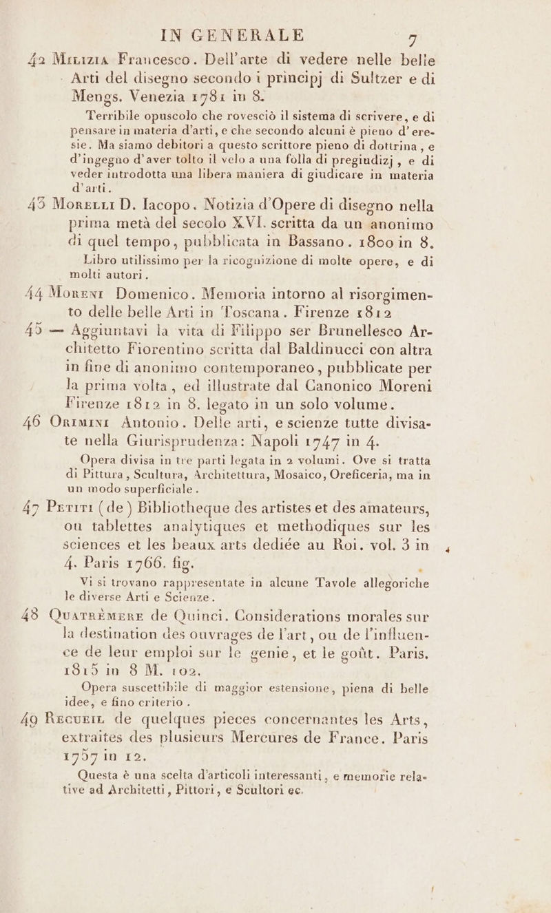 42 Muaazia Francesco. Dell’arte di vedere nelle belle | Arti del disegno secondo i principj di Sultzer e di Mengs. Venezia 1731 im 8. Terribile opuscolo che rovesciò il sistema di scrivere, e di pensare in materia d’artì, e che secondo alcuni è pieno d’ ere- sie. Ma siamo debitori a questo scrittore pieno di dottrina, e d’ingegno d'aver tolto il velo a una folla di pregiudizj, e di veder introdotta una libera maniera di giudicare in materia d’arti. 45 Moretti D. Iacopo. Notizia d’Opere di disegno nella prima metà del secolo XVI. scritta da un anonimo di quel tempo, pubblicata in Bassano. 1800 in 8. Libro utilissimo per la ricognizione di molte opere, e di molti autori. 44 Monenir Domenico. Memoria intorno al risorgimen- to delle belle Arti in Toscana. Firenze 1812 49 — Aggiuntavi la vita di Filippo ser Brunellesco Ar- chitetto Fiorentino scritta dal Baldinucci con altra in fine di anonimo contemporaneo, pubblicate per la prima volta, ed illustrate dal Canonico Moreni Firenze 1812 in $. legato in un solo volume. 46 Orimini Antonio. Delle arti, e scienze tutte divisa- te nella Giurisprudenza: Napoli 1747 in 4. Opera divisa in tre parti legata in 2 volumi. Ove si tratta di Pittura, Scultura, Architettura, Mosaico, Oreficeria, ma in un modo superficiale . 47 Perini (de ) Bibliotheque des artistes et des amateurs, ou tablettes analytiques et methodiques sur les sciences et les beaux arts dediée au Roi. vol. 3 in 4. Paris 1766. fig. } Vi si trovano rappresentate in alcune Tavole allegoriche le diverse Arti e Scienze. 43 Quarremere de Quinci, Considerations morales sur la destination des ouvrages de l’art, ou de l’influen- ce de leur emploi sur le genie, et le goùt. Paris. 1819 in 8 M. 102, Opera suscettibile di maggior estensione, piena di belle idee, e fino criterio . 40 RecuriL de quelques pieces concernantes les Arts, extraites des plusieurs Mercures de France. Paris 17957 in 12. Questa è una scelta d'articoli interessanti, e memorie rela» tive ad Architetti, Pittori, e Scultori ec.