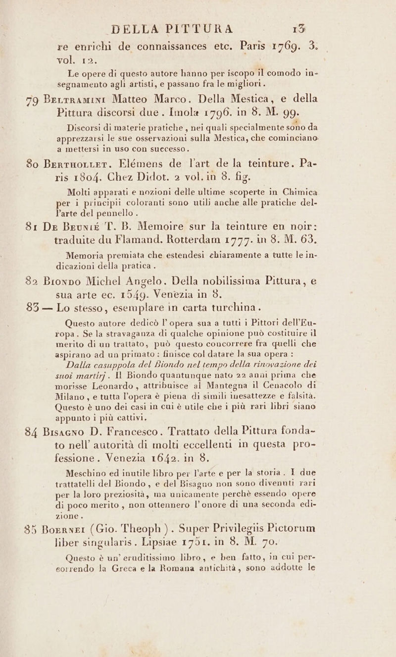 re enrichi de connaissances etc. Paris 1769. 3. vol. 12. Le opere di questo autore hanno per iscopo il comodo in- segnamento agli artisti, e passano fra le migliori. 79 Berrramini Matteo Marco. Della Mestica, e della Pittura discorsi due. Imola 1796. in 8. M. 99. Discorsi di materie pratiche , nei quali specialmente sono da apprezzarsi le sue osservazioni sulla Mestica, che cominciano a mettersi In uso con successo. 8o BerrHoLLET. Elémens de l'art de la teinture. Pa- ris 1804. Chez Didot. 2 vol. in 3. fig. Molti apparati e nozioni delle ultime scoperte in Chimica per i principii coloranti sono utili anche alle pratiche del- Parte del pennello 3 81 De Beunig T. B. Memoire sur la teinture en noir: traduite du Flamand. Rotterdam 1777. in 3. M. 63. Memoria premiata che estendesi chiaramente a tutte le in- dicazioni della pratica . 82 Browpo Michel Angelo. Della nobilissima Pittura, e sua arte ec. 1549. Venezia in 8. 83 — Lo stesso, esemplare in carta turchina . Questo autore dedicò l’opera sua a tutti i Pittori dell’Eu- ropa. Se la stravaganza di qualche opinione può costituire il merito di un trattato, può questo concorrere fra quelli che aspirano ad un primato : finisce col datare la sua opera : Dalla casuppola del Biondo nel tempo della rinovazione dei suoî martirj. Il Biondo quantunque nato 22 anùi prima che morisse Leonardo, attribuisce al Mantegna il Cenacolo di Milano, e tutta l’opera è piena di simili inesattezze e falsità. Questo è uno dei casi in cui è utile che i più rari libri siano appunto i più cattivi. 84 Bisagno D. Francesco. Trattato della Pittura fonda- to nell’ autorità di molti eccellenti in questa pro- fessione. Venezia 1642. in 8. Meschino ed inutile libro per l’arte e per la storia. I due trattatelli del Biondo, e del Bisagno non sono divenuti rari per la loro preziosità, ma unicamente perchè essendo opere di poco merito , non ottennero l’onore di una seconda edi- zione . 85 BoernrI (Gio. Theoph ). Super Privilegiis Pictorum liber singalaris. Lipsiae 1791. in 8. M. 70. Questo è un’ eruditissimo libro, e ben fatto, in cui per- sorrendo la Greca e la Romana antichità, sono addotte le