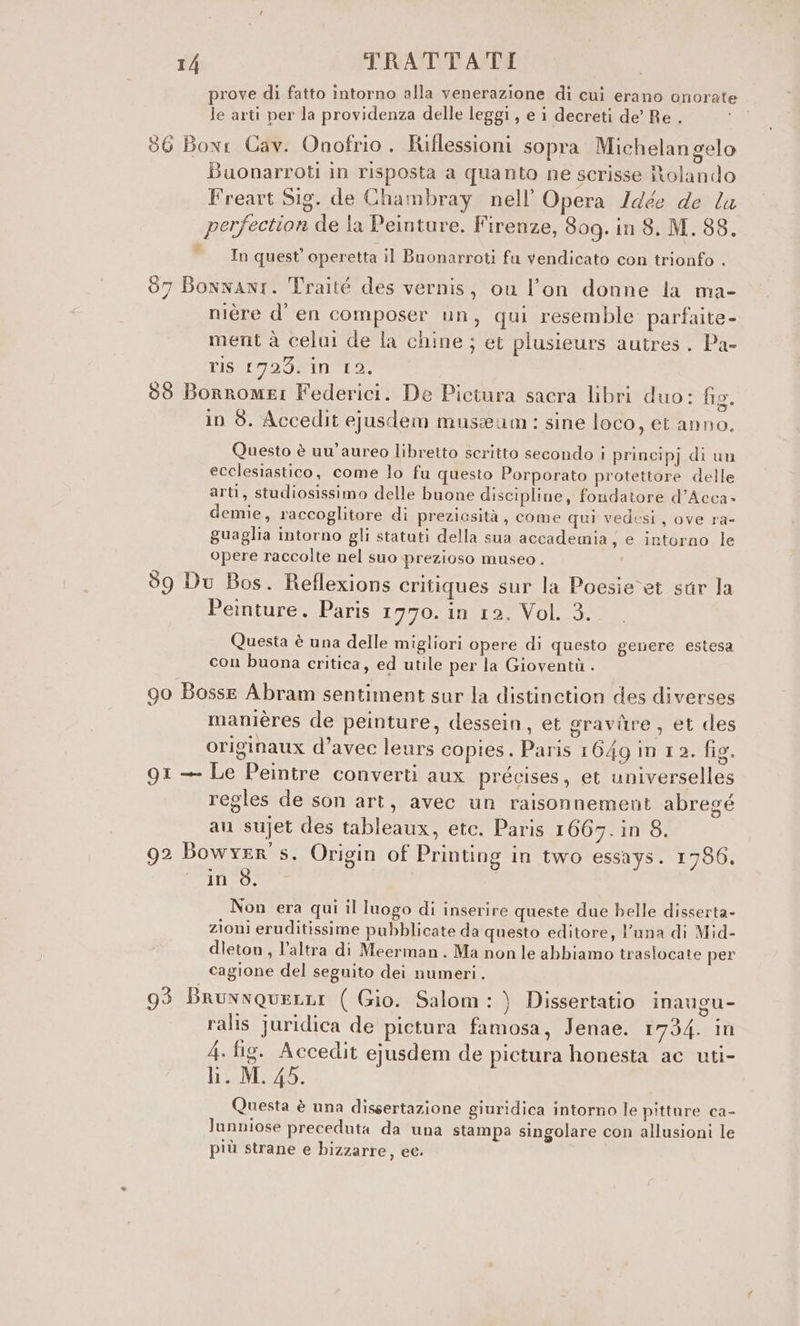 prove di fatto intorno alla venerazione di cui erano onorate le arti per la providenza delle leggi, e i decreti de’ Re . 86 Bowr Cav. Onofrio. Iuflessioni sopra Michelan gelo Buonarroti in risposta a quanto ne scrisse MNolando Freart Sig. de Chambray nell’ Opera /dée de la perfection de la Peinture. Firenze, 309. in 8, M. 88. In quest’ operetta il Buonarroti fu vendicato con trionfo . 87 Bonwanr. Traité des vernis, ou l'on donne la ma- nièére d' en composer un, qui resemble parfaite- ment à celui de la chine; et plusieurs autres. Pa- LISSTOO GESTO! 88 Borromei Federici. De Piciura sacra libri duo: fio. ° E) . . el in 8, Accedit ejusdem museum: sine loco, et anno. Questo è uu’aureo libretto scritto secondo i principj di un ecclesiastico, come lo fu questo Porporato protettore delle arti, studiosissimo delle buone discipline, fondatore d’Acca» demie, raccoglitore di preziosità, come qui vedesi, ove ra- guaglia intorno gli statuti della sua accademia, e intorno le opere raccolte nel suo prezioso museo. 59 Du Bos. Reflexions critiques sur la Poesievet sur la Peinture. Paris 1770. in 12. Vol. 3. Questa è una delle migliori opere di questo genere estesa con buona critica, ed utile per la Gioventù . go Bosse Abram sentiment sur la distinction des diverses manières de peinture, dessein, et graviîre , et des originaux d’avec leurs copies. Paris 1649 in 12. fig. Q1 — Le Peintre converti aux précises, et universelles regles de son art, avec un raisonnement abregé au sujet des tableaux, etc. Paris 1667. in 8. 92 Bowyer' s. Origin of Printing in two essays. 1786. ‘in$. Non era qui il luogo di inserire queste due helle disserta- zioni eruditissime pubblicate da questo editore, l’una di Mid- dleton , l’altra di Meerman. Ma nonle abbiamo traslocate per cagione del seguito dei numeri. 93 BrunxqueLi ( Gio. Salom:) Dissertatio inaugu- ralis juridica de pietura famosa, Jenae. 1734. in 4. fig. Accedit ejusdem de pictura honesta ac uti- li. M. 45. Questa è una dissertazione giuridica intorno le pitture ca- lunniose preceduta da una stampa singolare con allusioni le più strane e bizzarre, ee.