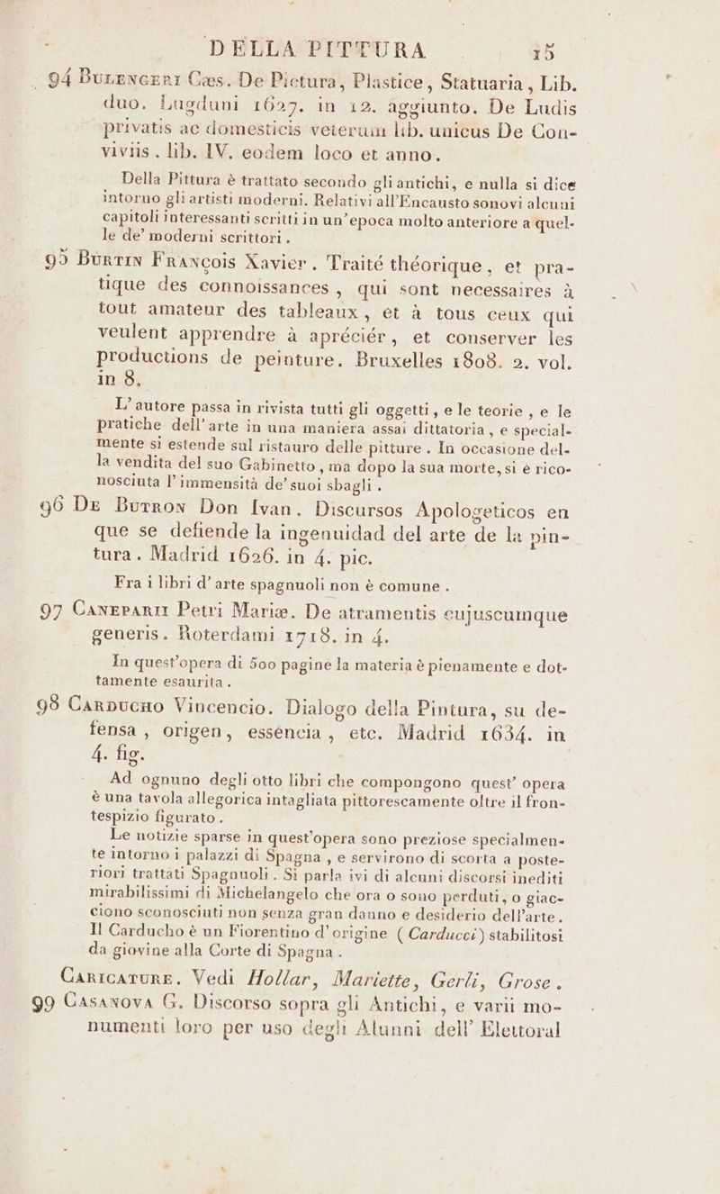 duo. Lugduni 1627. in 12. aggiunto. De Ludis privatis ac domesticis veierum lb. unicus De Con- viviis . lib. IV. eodem loco et anno. Della Pittura è trattato secondo gli antichi, e nulla si dice intorno gli artisti moderni. Relativi all’Encausto sonovi alcuni capitoli interessanti scritti in un'epoca molto anteriore a quel. le de’ moderni scrittori . tique des connoissances , qui sont necessaires à tout amateur des tableaux, et à tous ceux qui veulent apprendre à apreciér, et conserver les productions de peinture. Bruxelles 1808. 2. vol. in 8, L’ autore passa in rivista tutti gli oggetti, e le teorie, e le pratiche dell’arte in una maniera assai dittatoria, e special. mente sì estende sul ristauro delle pitture . In occasione del- la vendita del suo Gabinetto , ma dopo la sua morte, sì è rico- nosciuta l’ immensità de’ suoi sbagli . que se defiende la ingenuidad del arte de la pin» tura. Madrid 1626. in 4. pic. Fra 1 libri d’ arte spagnuoli non è comune . generis. Roterdami 1718. in 4. In quest'opera di 500 pagine la materia è pienamente e dot- tamente esaurita . fensa, origen, esséncia, etc. Madrid 1634. in 4, fig. Ad ognuno degli otto libri che compongono quest’ opera è una tavola allegorica intagliata pittorescamente oltre il fron- tespizio figurato . Le notizie sparse in quest'opera sono preziose specialmen- te intorno i palazzi di Spagna, e servirono di scorta a poste- riori trattati Spagnuoli . Sì parla ivi di alcuni discorsi inediti mirabilissimi di Michelangelo che ora o sono perduti, o glac» ciono sconosciuti non senza gran dauno e desiderio dell’arte. Il Carducho è un Fiorentino d'origine ( Carducci) stabilitosi da giovine alla Corte di Spagna . numenti loro per uso degli Alunni dell’ Elettoral