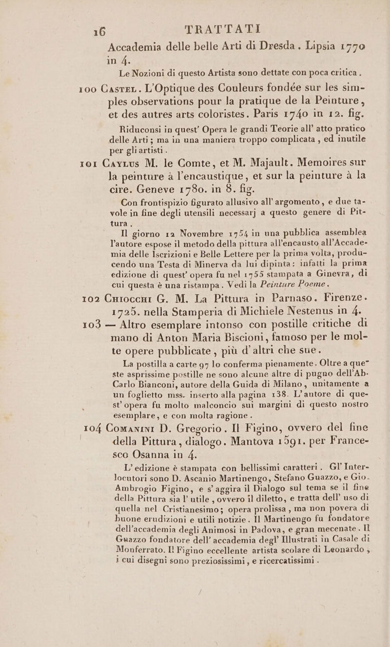 Accademia delle belle Arti di Dresda . Lipsia 1770 in 4. Le Nozioni di questo Artista sono dettate con poca critica . 100 Casrer. L'Optique des Couleurs fondée sur les sim- ples observations pour la pratique de la Peinture, et des autres arts coloristes. Paris 1740 in 12. fig. Riduconsi in quest’ Opera le grandi Teorie all’ atto pratico delle Arti; ma in una maniera troppo complicata , ed inutile per gliartisti. ro1 Cayvrus M. le Comte, et M. Majault. Memoires sur la peinture à l’encaustique , et sur la peinture à la cire. Geneve 1780. in 8. fig. Con frontispizio figurato allusivo all'argomento, e due ta- vole in fine degli utensili necessarj a questo genere di Pit- tura . Il giorno 12 Novembre 1754 in una pubblica assemblea l’autore espose il metodo della pittura all’encausto all’Accade- mia delle Iscrizioni e Belle Lettere per la prima volta, produ- cendo una Testa di Minerva da lui dipinta: infatti la prima edizione di quest’ opera fu nel 1755 stampata a Ginevra, di cui questa è una ristampa. Vedi la Peineure Poeme. 102 Cnrioccni G. M. La Pittura in Parnaso. Firenze. 1725. nella Stamperia di Michiele Nestenus in 4. 103 — Altro esemplare intonso con postille critiche di mano di Anton Maria Biscioni, famoso per le mol- te opere pubblicate, più d'altri che sue. La postilla a carte 97 lo conferma pienamente. Oltre a que” ste asprissime postille ne sono alcune altre di pugno dell’Ab. Carlo Bianconi, autore della Guida di Milano, unitamente a un foglietto mss. inserto alla pagina 138. L’antore di que- st’ opera fu molto malconcio sui margini di questo nostro esemplare, e con molta ragione . 104 Comanini D. Gregorio . Il Figino, ovvero del fine S S100, della Pittura, dialogo. Mantova 1591. per France- sco Osanna in 4. Ledizione è stampata con bellissimi caratteri. Gl' Inter- locutori sono D. Ascanio Martinengo, Stefano Guazzo, e Gio. Ambrogio Figino, e s’ aggira il Dialogo sul tema se il fine della Pittura sia l’ utile , ovvero il diletto, e tratta dell’ uso di quella nel Cristianesimo; opera prolissa , ma non povera di buone erudizioni e utili notizie . Il Martinengo fu fondatore dell’accademia degli Animosi in Padova, e gran mecenate . ul Guazzo fondatore dell’ accademia degl Illustrati in Casale di Monferrato. I! Figino eccellente artista scolare di Leonardo , 1 cuì disegni sono preziosissimi, e ricercatissimi .