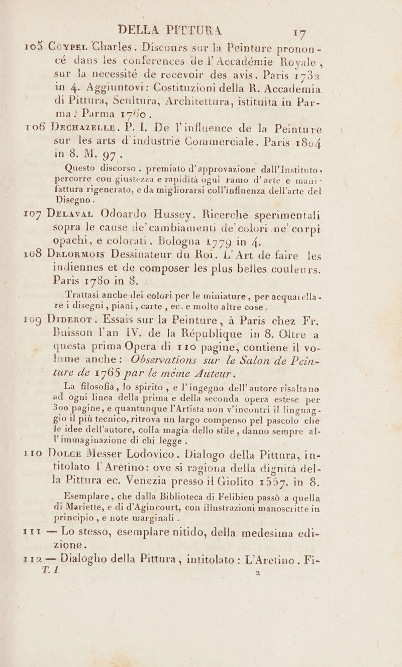 105 Covper Charles. Discours sur la Peinture pronon - cé dans les conferences de |’ Accadémie Royale, sur la necessité de recevoir des avis. Paris 1732 in 4. Aggiuntovi: Costituzioni della R. Accademia di Pittura, Scultura, Architettura, istituita io Par- ma! Parma 1750. 106 Drcumazenre. P. I. De l’influence de la Peinture sur les arts d'industrie Commerciale. Paris 1804 in (0:5M,. 97 - Questo discorso. premiato d’ approvazione dall’Instituto + percorre con giustezza e rapidità ogni ramo d’arte e mani fattura rigenerato, e da migliorarsi coll’influenza dell’arte del Disegno . 107 DeLavaL Odoardo Hussey. Ricerche sperimentali sopra le cause de’ cambiamenti de’ colori ne corpi opachi, e colorati. Bologna 1779 in 4. 108 DeLormors Dessinateur du Roi. L’ Art de faire les indiennes et de composer les plus belles couleurs. Paris 1780 in 3. Trattasi anche-dei colori per le miniature, per acquarella - re i disegni, piani, carte, ec. e molto altre cose. 109 Diperor. Essais sur la Peinture, à Paris chez Fr. Buisson l'an IV. de la République ‘in 8. Oltre a questa prima Opera di 110 pagine, contiene il vo- lume anche: Observations sur le Salon de Pein- sure de 1765 par le meme Auteur. La filosofia, lo spirito, e l'ingegno dell’ autore risaltano ad ogni linea della prima e della seconda opera estese per 300 pagine, e quantunque l’Artista non v'incontri il linguag- gio il più tecnico, ritrova un largo compenso pel pascolo che le idee dell'autore, colla magia dello stile , danno sempre al- l'immaginazione di chi legge . 110 Dorce Messer Lodavico . Dialogo della Pittura, in- titolato l’ Aretino: ove si ragiona della divnità del- . . (o) . “* . ie) . la Pittura ec. Venezia presso il Giolito 1507. in 8. Esemplare, che dalla Biblioteca di Felibien passò a quella di Mariette, e di d’Agincourt, con illustrazioni manoscritte in principio , e note marginali . 111 — Lo stesso, esemplare nitido, della medesima edi- zione. 112 — Dialogho della Pittura, intitolato : L’Aretino . Fi- T. I 2