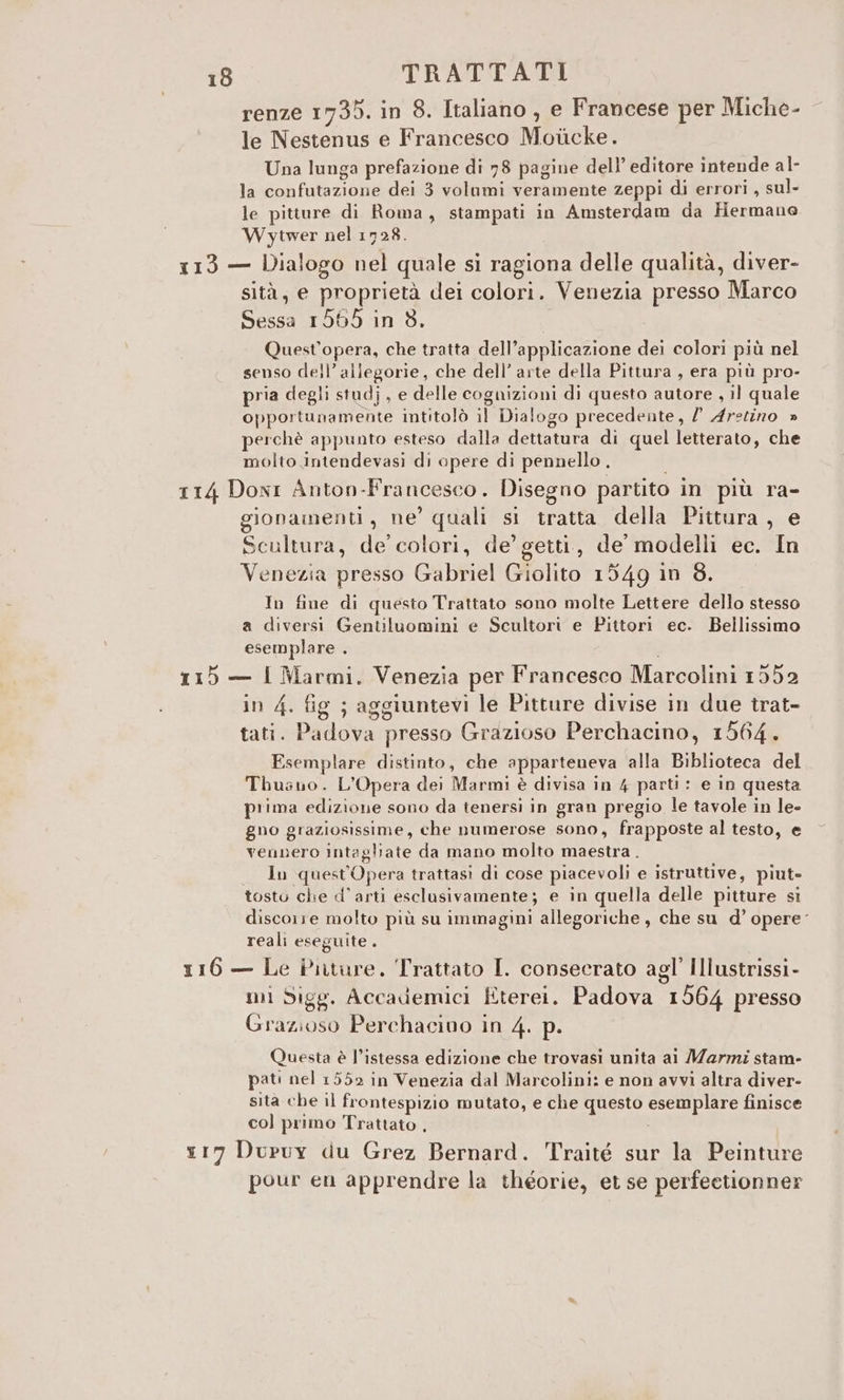 renze 1735. in 8. Italiano , e Francese per Miche- le Nestenus e Francesco Moticke. Una lunga prefazione di 78 pagine dell’ editore intende al- la confutazione dei 3 volumi veramente zeppi di errori, sul. le pitture di Roma, stampati in Amsterdam da Hermano Wytwer nel 1728. 113 — Dialogo nel quale si ragiona delle qualità, diver- sità, e proprietà dei colori. Venezia presso Marco Sessa 1565 in 3. Quest'opera, che tratta dell’applicazione dei colori più nel senso dell’ allegorie, che dell’ arte della Pittura , era più pro- pria degli studj, e delle cognizioni di questo autore , il quale opportunamente intitolò il Dialogo precedente, l Aretino » perchè appunto esteso dalla dettatura di quel letterato, che molto intendevasi di opere di pennello . 114 Doni Anton-Francesco. Disegno partito in più ra- gionainenti, ne’ quali si tratta della Pittura, e Scultura, de colori, de’ getti, de modelli ec. In Venezia presso Gabriel Giolito 1549 in 8. In fine di questo Trattato sono molte Lettere dello stesso a diversi Gentiluomini e Scultori e Pittori ec. Bellissimo esemplare . | 115 — I Marmi. Venezia per Francesco Marcolini 1552 in 4. fig ; aggiuntevi le Pitture divise in due trat- tati. Padova presso Grazioso Perchacino, 1564. Esemplare distinto, che apparteneva ‘alla Biblioteca del Thuano. L'Opera dei Marmi è divisa in 4 parti: e in questa prima edizione sono da tenersi in gran pregio le tavole in le- gno graziosissime, che numerose sono, frapposte al testo, e vennero intagliate da mano molto maestra. In quest'Opera trattasi di cose piacevoli e istruttive, piut- tosto che d'arti esclusivamente; e in quella delle pitture si discorre molto più su immagini allegoriche, che su d’ opere reali eseguite. 116 — Le Piiture. Trattato I. conseerato agl’ Illustrissi- mi Sigg. Accademici Eterei. Padova 1564 presso Grazioso Perchacivo in 4. p. Questa è l’istessa edizione che trovasi unita ai Marmi stam- pati nel 1552 in Venezia dal Marcolini: e non avvì altra diver- sita che il frontespizio mutato, e che questo esemplare finisce col primo Trattato . x17 Duruy du Grez Bernard. Traité sur la Peinture pour en apprendre la théorie, et se perfectionner