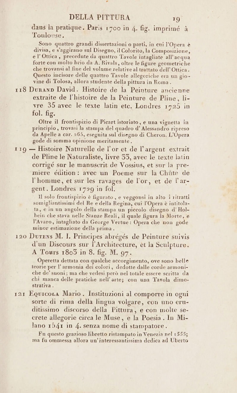 dans la pratique. Paris 1700 in 4. fig. imprimé è Toulouse, Sono quattro grandi dissertazioni o parti, in cui l'Opera è divisa, e s‘aggirano sul Disegno, il Colorito, la Composizione, el’ Ottica, precedute da quattro Tavole intagliate all’acqua forte con molto brio da A. Rivals, oltre le figure geometriche che trovansi al fine del volume relative al trattato dell’ Ottica. Questo incisore delle quattro Tavole allegoriche era un gio - vine di Tolosa, allora studente della pittura in Roma. 118 Duranp David. Histoire de la Peinture ancienne extraite de l’histoire de la Peinture de Piine, li- vre 35 avec le texte latin etc. Londres 1725 in fol. fig. Oltre il frontispizio di Picart istoriato, e una vignetta in principio , trovasi la stampa del quadro d’ Alessandro ripreso da Apelle a car. 265, eseguita sul disegno di Cheron. L'Opera «gode di somma opinione meritamente.. 119 — Histoire Naturelle de l’or et de l’argent extrait de Pline le Naturaliste, livre 35, avec le texte latin corrigé sur le manuserit de Vossius, et sur la pre- miere édition: avec un Poeme sur la Chiùte de l'homme, et sur les ravages de lor, et de l'ar- gent. Londres 1729 in fol. Il solo frontispizio è figurato , e veggonsi in alto i ritratti somigliantissimi del Re e della Regina, cui l'Opera è intitola» ta, e in un angolo della stampa un piccolo disegno d’ Hol- bein che stava nelle Stanze Reali, il quale figura la Morte, e l’Avaro, intagliato da George Vertue: Opera che non gode minor estimazione della prima . 120 Durens M. I. Principes abrégés de Peinture suivis d'un Discours sur l’Architecture, èt la Sculpture. A Tours 1809 in 8. fig. M. 97. Operetta dettata con qualche accorgimento, ove sono belle teorie per l’ armonia dei colori, dedotte dalle corde armoni- che de’ suoni; ma che vedesi però nel totale essere scritta da chi manca delle pratiche nell’ arte; con una Tavola dimo- strativa . 121 EQuicora Mario. Instituzioni al comporre in ogni sorte di rima della lingua volgare, con uno eru- ditissimo discorso della Pittura, e con molte se- crete allegorie circa le Muse, e la Poesia . lo Mi- lano 1941 in 4. senza nome di stampatore . Fu questo grazioso libretto ristampato in Venezia nel 1555; ma fu ommessa allora un’interessantissima dedica ad Uberto